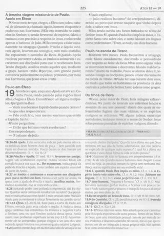 225 ATOS 1 8 — 19
A terceira viagem m issionária de Paulo.
Apoio em Éfeso
2<Nesse meio tempo, chegou a Éfeso um judeu, natu­
ral de Alexandria, chamado Apoio, homem eloquente e
poderoso nas Escrituras. 25Ele era instruído no cami­
nho do Senhor; e, sendo fervoroso de espírito, falava e
ensinava com precisão a respeito de Jesus, conhecendo
apenas o batismo de João. 26Ele começou a falar ousa­
damente na sinagoga. Quando Priscila e Áquila ouvi­
ram Apoio, levaram-no consigo e, com mais exatidão,
lhe expuseram o caminho de Deus. 27Quando Apoio
resolveu percorrer a Acaia, os irmãos o animaram e es­
creveram aos discípulos para que o recebessem bem.
Tendo chegado, auxiliou muito aqueles que, mediante
a graça, haviam crido; 28porque, com grande poder,
convencia publicamente os judeus, provando, por meio
das Escrituras, que Jesus era o Cristo.
Paulo em Éfeso
Aconteceu que, enquanto Apoio estava em Co­
rinto, Paulo, tendo passado pelas regiões mais
altas, chegou a Éfeso. Encontrando ali alguns discípu­
los, 2perguntou-lhes:
— Vocês receberam o Espírito Santo quando creram?
Ao que eles responderam:
— Pelo contrário, nem mesmo ouvimos que existe
o Espírito Santo.
3 Paulo perguntou:
— Então que batismo vocês receberam?
Eles responderam:
— 0 batismo de João.
18.24-26 Apoio. Estes versículos indicam pelo menos oito ca-
racterísticas deste homem cheio de graça - bem parecido com
Paulo em diversos sentidos. Pouco depois os dois tiveram um
desentendimento. Cf. n. ICo 16.12.
18.26 Priscila e Áquila. Cf. med. 18.1-4. levaram-no consigo.
Sugere um acolhimento especial. Outras versões falam em
convidá-lo para sua casa. e... lhe expuseram. Indica graça da
parte de Priscila e Áquila, como também um espírito ensinável
da parte de Apoio.
18.27 os irmãos o animaram e escreveram aos discípulos
para que o recebessem bem. Passou a ser parte da família, da
igreja, com a ajuda de Priscila e Áquila. auxiliou muitos. Ser­
vindo e auxiliando, não se colocando acima.
18.28 Juntando poder com profunda compreensão das Escritu­
ras! Quantas vezes caímos em ressaltar um ou outro? Que possa­
mos ter mais pessoas como Apoio! E mais pessoas como Priscila e
Áquila para os mentorear e colocar firmemente no caminho certo!
19.1-41 Éfeso. Cf. 20.16-38. Base para a Carta de Paulo aos
Efésios, enviada para essa cidade e região. A história dessa
igreja continua nas entrelinhas da Primeira e Segunda Carta
a Timóteo, uma vez que Timóteo cuidava dessa igreja. Ainda
assim, teve problemas espirituais sérios (Ap 2.1-7). Aparente­
mente ele se arrependeu, porque chegou a ser uma das sete
sedes da Igreja Primitiva nos primeiros quatro séculos da Igreja.
19.2 Quantos crentes hoje em dia têm um estilo de vida que ecoa
4Paulo explicou:
— João realizou batismo0 de arrependimento, di­
zendo ao povo que cresse naquele que vinha depois
dele, a saber, em Jesus.
5Eles, tendo ouvido isto, foram batizados no nome do
Senhor Jesus. 6E, quando Paulo lhes impôs as mãos, o Es­
pírito Santo veio sobre eles, e tanto falavam em línguas
como profetizavam. 7Eram, ao todo, uns doze homens.
Paulo na escola de Tirano
8 Durante três meses, Paulo frequentou a sinagoga
onde falava ousadamente, discutindo e persuadindo
com respeito ao Reino de Deus. 9Mas como alguns deles
se mostravam teimosos e descrentes, falando mal do Ca­
minho0 diante da multidão, Paulo se afastou deles. E, le­
vando consigo os discípulos, passou a falar diariamente
na escola de Tirano. 10Paulo fez isso durante dois anos,
de modo que todos os habitantes da província da Ásia
ouviram a palavra do Senhor, tanto judeus como gregos.
Os filhos de Ceva
11 Deus, pelas mãos de Paulo, fazia milagres extraor
dinários, 12a ponto de levarem aos enfermos lenços e
aventais do seu uso pessoal,0 diante dos quais as en­
fermidades fugiam das suas vítimas, e os espíritos
malignos se retiravam. 13E alguns judeus, exorcistas
ambulantes, tentaram invocar o nome do Senhor Jesus
sobre pessoas possuídas de espíritos malignos, dizendo:
«19.4 Mt 3.11; Mc 1.4.7-8; Lc 3.4,16; Jo 1.26-27 * 19.9 At 9.2
C19.12 At 5.15
a resposta destes discípulos? Quando foi a última vez que Deus
ministrou em sua ida de forma sobrenatural, que não poderia
ser explicada de qualquer outra maneira? E qual foi a última vez
que Deus o usou dessa forma na vida de outra pessoa?
19.4 O batismo de João se baseava em arrependimento (cf. n.
2.38). Ai de nós quando nossos batismos nem chegam a esse
nível, ou seja. as pessoas entram na igreja sem nenhuma mu­
dança real ou significativa em seu estilo de vida!
19.6 E, quando Paulo lhes impôs as mãos. Cf. n. 6.6. o Es­
pírito Santo veio sobre eles. Cf. n. At 1.2; Intro. falavam em
línguas. Cf. n. 1Co 14.5. como profetizavam. Cf. n. 1Co 14.1.
19.7 doze homens. ' Pequeno é formoso.” Cf. n. M t 14.17. Mui­
tas vezes queremos ganhar muitos, e ficamos com poucos. Je­
sus e Paulo sabiam ganhar poucos e discipulá-los para alcançar
muitos por meio deles (v. 10).
19.8 com respeito ao Reino de Deus. Cf. n. M t 19.30; Intro. Mt.
19.9 do Caminho. Cf. v. 23; penúltima nota em 9.1-2. levando
consigo os discípulos. Cf. n. 17.33.
19.11-12 Cf. n. 1Co 4.20.
19.13-17 Deus não tem netos. Não adianta procurar caminhar
pela fé ou pela experiência de outra pessoa. Temos de ser filhos
de Deus, com uma intimidade pessoal com ele por meio de Je­
sus. Podemos e devemos aprender de outros, mas o que apren­
demos tem de ser integrado à nossa própria vida, não apenas
ficar como entendimento intelectual.
 