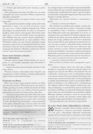 Atos 19 — 20 226
— Ordeno que saiam pelo poder de Jesus, a quem
Paulo prega.
1 4 0 s que faziam isto eram sete filhos de um judeu
chamado Ceva, sumo sacerdote. 15Mas o espírito ma­
ligno lhes respondeu:
— Conheço Jesus e sei quem é Paulo; mas vocês,
quem são?
16E o possuído do espírito maligno saltou sobre eles,
dominando a todos e, de tal modo prevaleceu contra
eles, que, nus e feridos, fugiram daquela casa. 17Este
fato chegou ao conhecimento de todos os moradores
de Éfeso, tanto judeus como gregos. Veio temor sobre
todos eles, e o nome do Senhor Jesus era engrande­
cido. 18Muitos dos que creram vieram confessando e
denunciando publicamente as suas próprias obras.
i9Também muitos dos que haviam praticado magia,
reunindo os seus livros, os queimaram diante de todos.
Calculado o valor dos livros, verificaram que chegava a
cinquenta mil denários.120Assim, a palavra do Senhor
cresciade prevalecia poderosamente.
Paulo envia Tim óteo e Erasto
para a M acedônia
21Depois destas coisas, Paulo resolveu, no seu es­
pírito, ir a Jerusalém, passando pela Macedônia e
Acaia. Ele dizia:
— Depois de passar por Jerusalém, preciso ir tam­
bém a Roma.
22Tendo enviado à Macedônia dois daqueles que
o ajudavam, a saber, Timóteo e Erasto, permaneceu
algum tempo na província da Ásia.
O tum ulto em Éfeso
23Por esse tempo, houve grande tumulto em Éfeso
por causa do Caminho.e24Pois um ourives, chamado De-
métrio, que fazia, de prata, modelos do templo de Diana
e que dava muito lucro aos artífices, 25convocando-os
juntamente com outros do mesmo ofício, disse-lhes:
— Senhores, vocês sabem que deste ofício vem a nos­
sa prosperidade. 26 E agora vocês estão vendo e ouvindo
que não só em Éfeso, mas em quase toda a província
da Ásia, este Paulo tem persuadido e desencaminhado
muita gente, afirmando que os deuses feitos por mãos
humanas não são deuses de verdade/ 27Não somente
119.19 Moeda romana de prata, que era o pagamento por um dia
detrabalho <<19.20At 6.7; 12.24 «19.23 At 9.2; 19.9
<19.26 S1115.4; Is 44.10
19.17 Veio temor sobre todos eles. Cf. Pv 1.7.
19.18-19 Frutos de arrependimento ou restituição.
Cf. Êx 22.1-17.
19.20 crescia e prevalecia poderosamente. Cf. n. 6.1.
19.22 dois daqueles que o ajudavam. Que frase extraordiná­
ria! Paulo não apenas ajudava as pessoas, mas ainda assegura-
há o perigo de que o nosso negócio caia em descrédito,
como também de que o próprio templo da grande deu­
sa Diana seja considerado sem valor, e que até venha a
ser destruída a majestade daquela que toda a província
da Ásia e o mundo adoram.
28 Ouvindo isto, ficaram furiosos e começaram a
gritar:
— Grande é a Diana dos efésios!
29A confusão se espalhou pela cidade, e todos jun­
tos foram correndo para o teatro, arrastando consigo
os macedônios Gaio e Aristarco, companheiros de
Paulo. 30Quando Paulo quis apresentar-se ao povo, os
discípulos não o permitiram. 31 Também algumas auto­
ridades da província, que eram amigos de Paulo, man­
daram um recado, pedindo que ele não se arriscasse
indo ao teatro. 32 Uns, pois, gritavam de uma forma; ou­
tros, de outra; porque a assembleia tinha virado uma
confusão. E, na sua maior parte, nem sabiam por que
motivo estavam reunidos. 33Então tiraram Alexandre
do meio da multidão, e os judeus o empurraram para a
frente. Este, acenando com a mão, queria falar ao povo.
34Quando, porém, reconheceram que ele era judeu, to­
dos, a uma voz, gritaram durante quase duas horas:
— Grande é a Diana dos efésios!
350 escrivão da cidade, tendo apaziguado o povo,
disse:
— Senhores efésios, quem não sabe que a cidade
de Éfeso é a guardiã do templo da grande Diana e da
imagem que caiu do céu? 36Ora, não podendo isto ser
contestado, convém que vocês se mantenham calmos
e não façam nada de forma precipitada; 37porque estes
homens que vocês trouxeram para cá não profanaram
o templo, nem blasfemam contra a nossa deusa. 38Por­
tanto, se Demétrio e os artífices que o acompanham
têm alguma queixa contra alguém, saibam que exis­
tem os tribunais e os procônsules; que se acusem uns
aos outros ali. 39Mas, se vocês estão pleiteando alguma
outra coisa, isso será decidido em assembleia regular.
40Porque também corremos o risco de sermos, hoje,
acusados de revolta, não havendo motivo algum que
possamos alegar para justificar este ajuntamento.
41E, havendo dito isto, dissolveu a assembleia.
De novo, Paulo visita a M acedônia e a G récia
Cessado o tumulto, Paulo mandou chamar os
discípulos e, tendo-os encorajado, despediu-
-se e foi para a Macedônia. 2Havendo atravessado
aquelas terras, fortalecendo os discípulos com muitas
va que houvesse pessoas que o ajudassem, que cuidassem dele
(27.3; cf. n. 2Co 2.12-13).
19.30 os discípulos não o permitiram. Há momentos em que
pastores e outros líderes precisam se submeter à sabedoria dos
membros da igreja. Cf. n. At 15.22.
20.1 tendo-os encorajado. Cf. v. 12. Paulo recebeu ameaça de
 