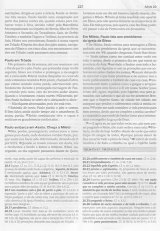 227 Atos 20
exortações, dirigiu-se para a Grécia, 3onde se demo­
rou três meses. Tendo havido uma conspiração por
parte dos judeus contra ele, quando estava para em­
barcar rumo à Síria, decidiu voltar pela Macedônia.
4Acompanharam-no Sópatro, de Bereia, filho de Pirro;
Aristarco e Secundo, de Tessalônica; Gaio, de Derbe;
Timóteo; e também Tíquico e Trófímo, da província da
Ásia. 5Estes nos precederam, ficando à nossa espera
em Trôade. 6Depois dos dias dos pães asmos, navega­
mos de Filipos e, em cinco dias, nos encontramos com
eles em Trôade, onde passamos uma semana.
Paulo em Trôade
7No primeiro dia da semana, nós nos reunimos com
o fim de partir o pão. Paulo, que pretendia viajar no dia
seguinte, falava aos irmãos e prolongou a mensagem
até a meia-noite. 8Havia muitas lâmpadas no cenáculo
onde estávamos reunidos. 9Um jovem, chamado Êutico,
que estava sentado numa janela, adormecendo pro­
fundamente durante a prolongada mensagem de Pau­
lo, vencido pelo sono, caiu do terceiro andar abaixo.
Quando o levantaram, estava morto. 10Descendo, po­
rém, Paulo inclinou-se sobre ele e, abraçando-o, disse:
— Não fiquem alvoroçados, pois ele está vivo.
11 Subindo de novo, Paulo partiu o pão e comeu.
E lhes falou ainda muito tempo até o amanhecer. E,
assim, partiu. 12Então conduziram vivo o rapaz e
sentiram-se grandemente confortados.
Paulo em barca em Assôs. C hega a M ileto
13NÓS, porém, prosseguindo, embarcamos e nave­
gamos para Assôs, onde devíamos receber Paulo, por­
que assim nos havia sido determinado, devendo ele ir
por terra. 14 Quando se reuniu conosco em Assôs, nós
o recebemos a bordo e fomos a Mitilene. l5Dali, na­
vegando, no dia seguinte passamos diante de Quios.
Levamos mais um dia até Samos e, um dia depois, che­
gamos a Mileto. 16Paulo já tinha resolvido não aportar
em Éfeso, pois não queria demorar-se na província da
Ásia. Ele tinha pressa, pois queria, caso lhe fosse possí­
vel, passar o dia de Pentecostes em Jerusalém.
Em M ileto, Paulo fala aos presbíteros
da igreja de Éfeso
17De Mileto, Paulo enviou uma mensagem a Éfeso,
pedindo aos presbíteros da igreja que se encontras­
sem com ele. 18E, quando chegaram, Paulo lhes disse:
— Vocês sabem como me conduzi entre vocês em
todo o tempo, desde o primeiro dia em que entrei na
província da Ásia, 19servindo o Senhor com toda a hu­
mildade, com lágrimas e com as provações que me so­
brevieram pelas ciladas dos judeus, 20jamais deixando
de anunciar o que fosse proveitoso e de ensinar isso a
vocês publicamente e também de casa em casa, 21tes­
temunhando tanto a judeus como a gregos o arrepen­
dimento para com Deus e a fé em nosso Senhor Jesus
Cristo. 22E, agora, impelido pelo Espírito, vou para Je­
rusalém, não sabendo o que ali vai me acontecer, 23ex-
ceto que o Espírito Santo, de cidade em cidade, me
assegura que prisões e sofrimentos estão à minha es­
pera. 24Porém em nada considero a vida preciosa para
mim mesmo, desde que eu complete a minha carreira0
e o ministério que recebi do Senhor Jesus para testemu­
nhar o evangelho da graça de Deus.
25— E agora eu sei que todos vocês, em cujo meio pas­
sei pregando o Reino, não mais verão o meu rosto. 26Por­
tanto, no dia de hoje testifico diante de vocês que estou
limpo do sangue de todos, 27porque jamais deixei de
lhes anunciar todo o plano de DeusÁ 28Cuidem de vocês
mesmos e de todo o rebanho no qual o Espírito Santo
“20.24 2Tm 4.7 *20.27 At 20.20
morte, mas ainda assim foi capaz de confortar e encorajar os
outros. Cf. ns. 2Co 1.3-11.
20.4 Equipe. Cf. ns. 13.1; 15.13,21-22; 15.40; 18.4-5; Rm 16.3. Sete
pessoas de cidades onde Paulo evangelizou. Sópatro, de Bereia.
É mencionado apenas aqui. Aristarco. Cf. n. Cl 4.10. Secun­
do. Mencionado apenas aqui. Gaio. Cf. n. Rm 16.23. Timóteo.
Cf. Intro. ITm. Tíquico. Cf. n. Ef 6.21. Trófimo. Cf. n. 2Tm 4.20
Os melhores membros de uma equipe geralmente são as pessoas
que o próprio líder discipulou. Cf. At 16.6-10; 2Tm 4.9-22.
20.7 nos reunimos com o fim de partir o pão. Cf. 2.42,45. A
expressão "partir o pão” não se refere a participar de uma re­
feição qualquer, e sim da Santa Ceia. Isso era parte normal do
culto dominical da Igreja Primitiva, como ainda é praticado nas
igrejas mais litúrgicas.
20.17 presbíteros. Cf. última n. 15.2.
20.19 Lucas ressalta três marcas do verdadeiro servo do
Senhor aqui: (1) humildade, ou seja, ele serve de coração (cf. n.
Mt 5.3); (2) lágrimas; ele serve com o coração (vs. 31,37; cf. n.
Mt 5.4); e (3) provações, deixando seu coração ser forjado.
20.20 publicamente e também de casa em casa. Cf. n. 2.46.
20.21 arrependimento. Cf. ns. 2.38; 7.58.
20.22 impelido pelo Espírito. Cf. n. At 1.2; Intro.
20.23 prisões e sofrimentos. Os propósitos de Deus às vezes
nos levam por vales profundos, não apenas picos de monta­
nhas (cf. ns. M t 4.1; Hb 11.35-38).
20.24 Espírito guerreiro (2Tm 2.3-4). Cf. Intro. 1Pe. em nada
considero a vida preciosa para mim mesmo. Fp 3.7-11 desde
que eu complete a minha carreira. Corrida; cf. Fp 3.12-14. o
ministério que recebi do Senhor Jesus. Evocê, recebeu um mi­
nistério, um chamado dele? Está se entregando de corpo, alma
e espírito para completá-lo? Cf. ns. Jo 17.4; 2Tm 4.7.
20.25 pregando o Reino. Cf. n. 8.12.
20.28 Cuidem de vocês mesmos e de todo o rebanho. É um
imperativo com dois aspectos sequenciais. Ninguém tem o di­
reito de cuidar de outros (rebanho) se não está sendo cuidado.
Pastor que para de ser ovelha (receber cuidado pastoral) é de­
sobediente a este versículo e não deveria mais ser pastor. Cf. n.
1Tm 4.16. para pastorearem. Cf. Sl 78.72; Is 40.10-11; Jr 3.15;
 