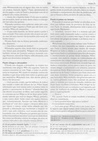 229 ATOS 21
vam. mDemorando-nos ali alguns dias, veio da Judeia
um profeta chamado Ágabo,fc Hque, aproximando-se
de nós, pegou o cinto de Paulo e, amarrando com ele os
próprios pés e mãos, declarou:
— Assim diz o Espírito Santo: É isto que os judeus,
em Jerusalém, farão ao dono deste cinto e o entrega­
rão nas mãos dos gentios.
12 Quando ouvimos estas palavras, tanto nós como
os daquele lugar rogamos a Paulo que não fosse a Je­
rusalém. 13Mas ele respondeu:
— O que estão fazendo, ao chorar assim e partir o
meu coração? Pois estou pronto não só para ser pre­
so, mas até para morrer em Jerusalém pelo nome do
Senhor Jesus.c
l4Como Paulo não se deixou persuadir, conforma­
dos, dissemos:
— Seja feita a vontade do Senhor!
15Passados aqueles dias, tendo feito os preparati­
vos, fomos para Jerusalém. i6Alguns dos discípulos
também vieram de Cesareia conosco, trazendo con­
sigo Mnasom, natural de Chipre, velho discípulo, com
quem nos deveríamos hospedar.
Paulo chega a Jerusalém
l7Tendo nós chegado a Jerusalém, os irmãos nos
receberam com alegria. 1 8 N o dia seguinte, Paulo foi
conosco encontrar-se com Tiago, e todos os presbí­
teros se reuniram. 19E, tendo-os saudado, contou em
detalhes o que Deus tinha feito entre os gentios por
seu ministério. 20Ouvindo isso, eles deram glória a
Deus e lhe disseram:
— Você percebe, irmão, que há milhares de judeus
que creram, e todos são zelosos da Lei. 21Eles foram
informados que você ensina todos os judeus entre os
gentios a apostatarem de Moisés,d dizendo-lhes que
não devem circuncidar os filhos, nem andar segundo
os costumes da Lei. 22Que se há de fazer, pois? Certa­
mente saberão que você já chegou. 23Faça, portanto,
o que vamos dizer: Estão entre nós quatro homens
que, voluntariamente, fizeram um voto; 24leve-os e
purifique-see com eles e pague a despesa deles, para
que rapem a cabeça; assim todos saberão que não
procede a informação que receberam a respeito de
você; e que, pelo contrário, você mesmo vive de con­
formidade com a lei. 25Quanto aos gentios que creram,
já lhes transmitimos decisões^para que se abstenham
das coisas sacrificadas a ídolos, do sangue, da carne de
animais sufocados e das relações sexuais ilícitas.
21.10 um profeta chamado Ágabo. Cf. 11.28.
21.13 Norteava-se em Deus, nâo nas pessoas. Consagrado
(cf. ns. 20.24; Mc 8.35-36; 10.21).
21.18 Tiago. Cf. n. 12.17. presbíteros. Cf. n. 15.2.
21.19 contou em detalhes. Combinação de testemunho glori­
ficando a Deus (v. 20) e prestação de contas.
26Então Paulo, levando aqueles homens, no dia se­
guinte, tendo-se purificado com eles, entrou no templo,
acertando o cumprimento dos dias da purificação, até
que se fizesse a oferta em favor de cada um deles.
Paulo é preso no tem plo
27Quando já estavam por findar os sete dias, os ju­
deus que tinham vindo da província da Ásia, ao ve­
rem Paulo no templo, alvoroçaram todo o povo e o
agarraram, 28gritando:
— Israelitas, socorro! Este é o homem que por
toda parte anda ensinando todos a serem contra o
povo, contra a Lei e contra este lugar. E mais ainda:
introduziu até gregos no templo e profanou este re­
cinto sagrado.
29 Disseram isso, pois antes tinham visto Trófimo,3
o efésio, em sua companhia na cidade e pensavam
que Paulo o havia levado para dentro do templo.
30 Agitou-se toda a cidade, e o povo veio correndo.
Agarraram Paulo e o arrastaram para fora do templo;
e imediatamente as portas foram fechadas. 31 Pro­
curando eles matá-lo, chegou ao conhecimento do
comandante das tropas romanas que toda a Jerusa­
lém estava amotinada. 32Então este, levando logo sol­
dados e centuriões, correu para o meio do povo. Ao
verem chegar o comandante e os soldados, pararam
de espancar Paulo. 33Aproximando-se o comandante,
apoderou-se de Paulo e ordenou que fosse amarrado
com duas correntes. Então perguntou quem era e o
que havia feito. 34Na multidão, uns gritavam uma coi­
sa, outros gritavam outra. Não podendo ele, porém,
saber a verdade por causa do tumulto, ordenou que
Paulo fosse recolhido à fortaleza. 3 5 Ao chegar às es­
cadas, foi preciso que os soldados o carregassem, por
causa da violência da multidão, 36 pois a massa de
povo o seguia gritando:
— Mate-o!
37E, quando Paulo ia sendo recolhido à fortaleza,
disse ao comandante:
— Seria possível dizer algo para o senhor?
O comandante respondeu:
— Você sabe grego? 38Você não é, por acaso, aque­
le egípcio que algum tempo atrás começou uma re­
volta e levou quatro mil guerrilheiros para o deserto?
*21.10 At 11.28 <21.13 At 9.16:20.24; Fp 2.17
*21.21 At 6.14 <21.24 Nm 6.13-20 *21.25 At 15.29
021.29 At 20.4
21.24 você mesmo vive de conformidade com a lei. Cf. ns.
Rm 14.1-23; 1Co 9.19-23.
21.37 Você sabe grego? Biculturalismo (13.9), criando pontes,
seja em grego, seja em hebraico (v. 40; 22.2; 26.14), seja com
identidade de judeu (v. 39) ou de romano (22.25-29).
 