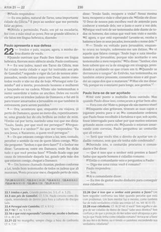 Atos 2 1 — 22 230
39Paulo respondeu:
— Eu sou judeu, natural de Tarso, uma importante
cidade da Cilicia.h E peço ao senhor que me permita
falar ao povo.
40Obtida a permissão, Paulo, em pé na escadaria,
fez com a mão sinal ao povo. Fez-se grande silêncio, e
ele falou em língua hebraica, dizendo:
Paulo apresenta a sua defesa
— Irmãos e pais, ouçam, agora, a minha de­
fesa diante de vocês.
2Quando ouviram que Paulo lhes falava em língua
hebraica, fizeram mais silêncio ainda. Paulo continuou:
3— Eu sou judeu, nasci em Tarso da Cilicia, mas
fui criado nesta cidade e aqui fui instruído aos pés
de Gamaliel,a segundo o rigor da Lei de nossos ante­
passados, sendo zeloso para com Deus, assim como
todos vocês o são no dia de hoje. 4Persegui este Ca­
minho* até a morte, prendendo homens e mulheres
e lançando-os na cadeia. 5Disto são testemunhas o
sumo sacerdote e todos os anciãos. Deles eu recebi
cartas para os irmãos judeus de Damasco, e fui até lá
para trazer amarrados a Jerusalém os que também lá
estivessem, para serem punidos.c
6— Ora, aconteceu que, enquanto eu viajava, já
perto de Damasco, quase ao meio-dia, repentinamen­
te, uma grande luz do céu brilhou ao redor de mim.
7Então caí por terra, ouvindo uma voz que me dizia:
"Saulo, Saulo, por que você me persegue?" 8Pergun­
tei: "Quem é o senhor?” Ao que me respondeu: "Eu
sou Jesus, o Nazareno, a quem você persegue."
9— Os que estavam comigo viram a luz, sem, contudo,
perceber o sentido da voz de quem falava comigo. lOEn-
tão perguntei: "Senhor, o que devo fazer?” E o Senhor me
disse: "Levante-se, entre em Damasco, onde lhe dirão
tudo o que você precisa fazer” 11Tendo ficado cego por
causa da intensidade daquela luz, guiado pela mão dos
que estavam comigo, cheguei a Damasco.
12— Um homem chamado Ananias, piedoso conforme
a Lei, tendo bom testemunho de todos os judeus que ali
moravam, i3veio procurar-me e, chegando perto de mim,
*21.39 At 6.9; 9.11 «22.3 At 5.34-39 *22.4 At 9.2 «22.4-5At8.3
422.6-16 At 9.1-19 «22.20 At 7.58 122.21 At 9.15
disse: "Irmão Saulo, recupere a visão!” Nessa mesma
hora, recuperei a visão e olhei para ele. l4Então ele disse:
"O Deus de nossos pais escolheu você de antemão para
conhecer a vontade dele, ver o Justo e ouvir a voz dele.
15Porque você terá de ser testemunha dele diante de to­
dos os homens, das coisas que você tem visto e ouvido.
16E agora, o que está esperando? Levante-se, receba o
batismo e lave os seus pecados, invocando o nome dele.”*
17— Tendo eu voltado para Jerusalém, enquan­
to orava no templo, sobreveio-me um êxtase, I8e vi
aquele que falava comigo: "Ande logo e saia imedia­
tamente de Jerusalém, porque não aceitarão o seu
testemunho a meu respeito.” 19Eu disse: "Senhor, eles
bem sabem que eu ia de sinagoga em sinagoga, pren­
dendo e açoitando os que criam em ti. 20Quando se
derramava o sangue2 de Estêvão, tua testemunha, eu
também estava presente, consentia nisso e até guar­
dei as capas dos que o matavam.” 21Mas ele me disse:
"Vá, porque eu o enviarei para longe, aos gentios.”^
Paulo livra-se de ser açoitado
22Até este ponto a multidão ficou ouvindo. Mas
quando Paulo disse isso, começaram a gritar bem alto:
— Fora com ele! Mate-o, porque ele não merece viver!
23Enquanto eles gritavam, tiravam as suas capas e
jogavam poeira para o ar, 24o comandante ordenou
que Paulo fosse recolhido à fortaleza e que, sob açoite,
fosse interrogado para saber por que motivo estavam
gritando assim contra ele. 25Quando o estavam amar­
rando com correias, Paulo perguntou ao centurião
que ali estava:
— Será que vocês têm o direito de açoitar um ci­
dadão romano, sem que ele tenha sido condenado?
26Ouvindo isto, o centurião procurou o coman­
dante e lhe disse:
— Que é isso que o senhor está prestes a fazer?
Saiba que aquele homem é cidadão romano.
27Então o comandante veio e perguntou a Paulo:
— Diga-me uma coisa: você é romano?
Paulo respondeu:
— Sou.
28 Aí o comandante disse:
— Eu tive de gastar muito dinheiro para conseguir
essa cidadania.
22.1 Irmãos e pais. Criando pontes (vs. 3-5; cf. n. 3.25).
22.3 aos pés de Gamaliel. Cf. 5.34. Paulo cresceu como dis­
cípulo, entendendo de dentro para fora a cultura do discipu-
lado.
22.4 Persegui este Caminho. Cf. n. 9.1-2.
22.7-16 Cf. ns. 9.4-19.
22.16 o que está esperando? Levante-se, receba o batismo.
Cf. n. At 2.41.
22.21-22 No evangelho, sempre chega a hora do confronto.
Cf. n. 7.51.
22.26 Que é isso que o senhor está prestes a fazer? Um
bom seguidor confronta seu líder quando percebe que está
com problemas. Um bom mentor faz o mesmo, como também
faz de todo verdadeiro cristão seu irmão (cf. ns. M t 18.15-17).
22.28 essa cidadania. Cf. 16.37-40. Evocê? Tem orgulho e ale­
gria de ser cidadão do Reino de Deus? Sabe seus direitos? Tem
confiança de que a proteção do Rei sobre você ultrapassa a pro­
teção que Paulo tinha como cidadão romano? Arrisca-se a favor
de seu Rei e do Reino, ou é tímido e cauteloso, escondendo sua
verdadeira cidadania?
 