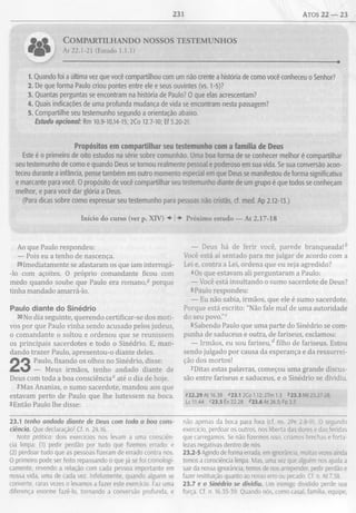 231 Atos 22 — 23
C o m p a r t il h a n d o n o s s o s t e s t e m u n h o s
At 22.1-21 (Estudo 1.1.1)
1. Quando foi a última vez que você compartilhou com um não crente a história de como você conheceu o Senhor?
2. De que forma Paulo criou pontes entre ele e seus ouvintes (vs. 1-5)?
3. Quantas perguntas se encontram na história de Paulo? O que elas acrescentam?
4. Quais indicações de uma profunda mudança de vida se encontram nesta passagem?
5. Compartilhe seu testemunho segundo a orientação abaixo.
Estudo opcional: Rm 10.9-10,14-15; 2Co 12.7-10; Ef 3.20-21.
Propósitos em compartilhar seu testemunho com a família de Deus
Este é o primeiro de oito estudos na série sobre comunhão. Uma boa forma de se conhecer melhor é compartilhar
seutestemunho de como e quando Deus setornou realmente pessoal e poderoso em suavida. Se sua conversão acon­
teceu durante a infância, pensetambém em outro momento especial em que Deus se manifestou deforma significativa
e marcante para você. O propósito de você compartilhar seutestemunho diante de um grupo é que todos se conheçam
melhor, e para você dar glória a Deus.
(Para dicas sobre como expressar seu testemunho para pessoas não cristãs, cf. med. Ap 2.12-13.)
Início do curso (ver p. XIV) ♦ ! Próximo estudo — At 2.17-18
Ao que Paulo respondeu:
— Pois eu a tenho de nascença.
29Imediatamente se afastaram os que iam interrogá-
-lo com açoites. O próprio comandante ficou com
medo quando soube que Paulo era romano,® porque
tinha mandado amarrá-lo.
Paulo diante do Sinédrio
30No dia seguinte, querendo certificar-se dos moti­
vos por que Paulo vinha sendo acusado pelos judeus,
o comandante o soltou e ordenou que se reunissem
os principais sacerdotes e todo o Sinédrio. E, man­
dando trazer Paulo, apresentou-o diante deles.
Paulo, fixando os olhos no Sinédrio, disse:
— Meus irmãos, tenho andado diante de
Deus com toda a boa consciência0 até o dia de hoje.
2Mas Ananias, o sumo sacerdote, mandou aos que
estavam perto de Paulo que lhe batessem na boca.
3Então Paulo lhe disse:
— Deus há de ferir você, parede branqueada!b
Você está aí sentado para me julgar de acordo com a
Lei e, contra a Lei, ordena que eu seja agredido?
4Os que estavam ali perguntaram a Paulo:
— Você está insultando o sumo sacerdote de Deus?
5Paulo respondeu:
— Eu não sabia, irmãos, que ele é sumo sacerdote.
Porque está escrito: "Não fale mal de uma autoridade
do seu povo.”c
6Sabendo Paulo que uma parte do Sinédrio se com­
punha de saduceus e outra, de fariseus, exclamou:
— Irmãos, eu sou fariseu/ filho de fariseus. Estou
sendo julgado por causa da esperança e da ressurrei­
ção dos mortos!
1Ditas estas palavras, começou uma grande discus­
são entre fariseus e saduceus, e o Sinédrio se dividiu.
922.29 At 16.38 «23.1 2Co 1.12; 2Tm 1.3 <>23.3 Mt 23.27-28:
Lc 11.44 c23.5 Êx 22.28 <*23.6 At 26.5; Fp 3.5
23.1 tenho andado diante de Deus com toda a boa cons­
ciência. Que declaração! Cf. n. 24.16.
Nota prática: dois exercícios nos levam a uma consciên­
cia limpa: (1) pedir perdão por tudo que fizemos errado; e
(2) perdoar tudo que as pessoas fizeram de errado contra nós.
O primeiro pode ser feito repassando o que já se foi cronologi­
camente, revendo a relação com cada pessoa importante em
nossa vida, uma de cada vez. Infelizmente, quando alguém se
converte, raras vezes o levamos a fazer este exercício. Faz uma
diferença enorme fazê-lo, tornando a conversão profunda, e
não apenas da boca para fora (cf. ns. 2Pe 2.8-9). O segundo
exercício, perdoar os outros, nos liberta das dores e das feridas
que carregamos. Se não fizermos isso, criamos brechas e forta­
lezas negativas dentro de nós.
23.2-5 Agindo de forma errada, em ignorância, muitas vezes ainda
temos a consciência limpa. Mas, uma vez que alguém nos ajuda a
sair da nossa ignorância, temos de nos arrepender, pedir perdão e
fazer restituição quanto ao nosso erro ou pecado. Cf. n. At 7.58.
23.7 e o Sinédrio se dividiu. Um inimigo dividido perde sua
força. Cf. n. 16.35-39. Quando nós, como casal, família, equipe,
 
