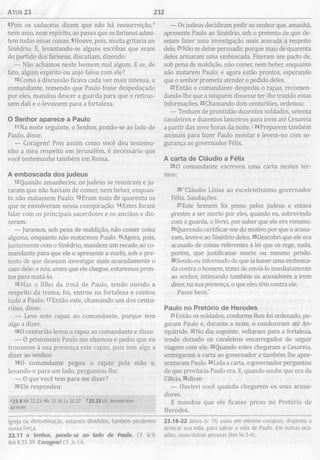 ATOS 23 232
8Pois os saduceus dizem que não há ressurreição,e
nem anjo, nem espírito, ao passo que os fariseus admi­
tem todas essas coisas. 9Houve, pois, muita gritaria no
Sinédrio. E, levantando-se alguns escribas que eram
do partido dos fariseus, discutiam, dizendo:
— Não achamos neste homem mal algum. E se, de
fato, algum espírito ou anjo falou com ele?
18Como a discussão ficava cada vez mais intensa, o
comandante, temendo que Paulo fosse despedaçado
por eles, mandou descer a guarda para que o retiras­
sem dali e o levassem para a fortaleza.
O Senhor aparece a Paulo
11Na noite seguinte, o Senhor, pondo-se ao lado de
Paulo, disse:
— Coragem! Pois assim como você deu testemu­
nho a meu respeito em Jerusalém, é necessário que
você testemunhe também em Roma.
A em boscada dos judeus
l2Quando amanheceu, os judeus se reuniram e ju­
raram que não haviam de comer, nem beber, enquan­
to não matassem Paulo. l3Eram mais de quarenta os
que se envolveram nessa conspiração. 14Estes foram
falar com os principais sacerdotes e os anciãos e dis­
seram:
— Juramos, sob pena de maldição, não comer coisa
alguma, enquanto não matarmos Paulo. l5Agora, pois,
juntamente com o Sinédrio, mandem um recado ao co­
mandante para que ele o apresente a vocês, sob o pre­
texto de que desejam investigar mais acuradamente o
caso dele; e nós, antes que ele chegue, estaremos pron­
tos para matá-lo.
16Mas o filho da irmã de Paulo, tendo ouvido a
respeito da trama, foi, entrou na fortaleza e contou
tudo a Paulo. 17Então este, chamando um dos centu-
riões, disse:
— Leve este rapaz ao comandante, porque tem
algo a dizer.
180 centurião levou o rapaz ao comandante e disse:
— 0 prisioneiro Paulo me chamou e pediu que eu
trouxesse à sua presença este rapaz, pois tem algo a
dizer ao senhor.
190 comandante pegou o rapaz pela mão e,
levando-o para um lado, perguntou-lhe:
— 0 que você tem para me dizer?
20Ele respondeu:
e23.8 Mt 22.23; Mc 12.18; Lc 20.27 723.23 Lit., terceira hora
da noite
igreja ou denominação, estamos divididos, também perdemos
nossa força.
23.11 o Senhor, pondo-se ao lado de Paulo. Cf. 8.9;
Rm 8.33-39. Coragem! Cf. Js 1.6.
— Os judeus decidiram pedir ao senhor que, amanhã,
apresente Paulo ao Sinédrio, sob o pretexto de que de­
sejam fazer uma investigação mais acurada a respeito
dele. 21Não se deixe persuadir, porque mais de quarenta
deles armaram uma emboscada. Fizeram um pacto de,
sob pena de maldição, não comer, nem beber, enquanto
não matarem Paulo; e agora estão prontos, esperando
que o senhor prometa atender o pedido deles.
22Então o comandante despediu o rapaz, recomen­
dando-lhe que a ninguém dissesse ter-lhe trazido estas
informações. 23Chamando dois centuriões, ordenou:
— Tenham de prontidão duzentos soldados, setenta
cavaleiros e duzentos lanceiros para irem até Cesareia
a partir das nove horas da noite.124Preparem também
animais para fazer Paulo montar e levem-no com se­
gurança ao governador Félix.
A carta de Cláudio a Félix
250 comandante escreveu uma carta nestes ter­
mos:
26“Cláudio Lísias ao excelentíssimo governador
Félix. Saudações.
27Este homem foi preso pelos judeus e estava
prestes a ser morto por eles, quando eu, sobrevindo
com a guarda, o livrei, por saber que ele era romano.
28Querendo certificar-me do motivo por que o acusa­
vam, levei-o ao Sinédrio deles. 29Descobri que ele era
acusado de coisas referentes à lei que os rege, nada,
porém, que justificasse morte ou mesmo prisão.
30Sendo eu informado de que ia haver uma embosca­
da contra o homem, tratei de enviá-lo imediatamente
ao senhor, intimando também os acusadores a irem
dizer, na sua presença, o que eles têm contra ele.
Passe bem."
Paulo no Pretório de H erodes
31Então os soldados, conforme lhes foi ordenado, pe­
garam Paulo e, durante a noite, o conduziram até An-
tipátride. 32No dia seguinte, voltaram para a fortaleza,
tendo deixado os cavaleiros encarregados de seguir
viagem com ele. 33Quando estes chegaram a Cesareia,
entregaram a carta ao governador e também lhe apre­
sentaram Paulo. 34Lida a carta, o governador perguntou
de que província Paulo era. E, quando soube que era da
Cilicia, 35disse:
— Ouvirei você quando chegarem os seus acusa­
dores.
E mandou que ele ficasse preso no Pretório de
Herodes.
23.16-22 Jesus (v. 11) usou um menino corajoso, disposto a
arriscar sua vida, para salvar a vida de Paulo. Em outras oca­
siões, usou outras pessoas (Rm 16.3-4).
 