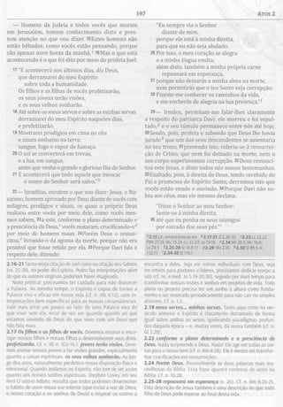 197 ATOS 2
— Homens da Judeia e todos vocês que moram
em Jerusalém, tomem conhecimento disto e pres­
tem atenção no que vou dizer. 15Estes homens não
estão bêbados, como vocês estão pensando, porque
são apenas nove horas da manhã.J l6Mas o que está
acontecendo é o que foi dito por meio do profeta Joel:
17 "E acontecerá nos últimos dias, diz Deus,
que derramarei do meu Espírito
sobre toda a humanidade.
Os filhos e as filhas de vocês profetizarão,
os seus jovens terão visões,
e os seus velhos sonharão.
18Até sobre os meus servos e sobre as minhas servas
derramarei do meu Espírito naqueles dias,
e profetizarão.
19 Mostrarei prodígios em cima no céu
e sinais embaixo na terra:
sangue, fogo e vapor de fumaça.
20 O sol se converterá em trevas,
e a lua, em sangue,
antes que venha o grande e glorioso Dia do Senhor.
21 E acontecerá que todo aquele que invocar
o nome do Senhor será salvo.”*
22— Israelitas, escutem o que vou dizer: Jesus, o Na­
zareno, homem aprovado por Deus diante de vocês com
milagres, prodígios e sinais, os quais o próprio Deus
realizou entre vocês por meio dele, como vocês mes­
mos sabem, 23a este, conforme o plano determinado e
a presciência de Deus,cvocês mataram, crucificando-o
por meio de homens maus. 24Porém Deus o ressus­
citou,6 livrando-o da agonia da morte, porque não era
possível que fosse retido por ela. 25Porque Davi fala a
respeito dele, dizendo:
2.16-21 Tanto nesta citação de Joel como na citação dos Salmos
(vs. 25-28), no poder do Espírito, Pedro faz interpretações além
do que os autores originais poderiam haver imaginado.
Nota prática: precisamos ter cuidado para não distorcer
a Palavra. Ao mesmo tempo, o Espírito é capaz de tornar a
Palavra viva e eficaz em nossa vida (cf. n. Hb 4.12), com in­
terpretações bem específicas para as nossas circunstâncias.
Vale mais errar um pouco ao lado de uma Palavra viva do
que viver sem ela; errar de vez em quando quanto ao que
estamos ouvindo de Deus do que viver com um Deus que
não fala mais.
2.17 Osfilhos e as filhas de vocês. Devemos ensinar e enco­
rajar nossos filhos e nossas filhas a desenvolverem seus dons.
profetizarão. Cf. v. 18; n. ICo 14.1. jovens terão visões. Deve­
mos animar nossos jovens a ter visões grandes, especialmente
quanto a coisas espirituais, os seus velhos sonharão. Ao lon­
go dos anos, naturalmente perdemos nossa disposição física e
emocional. Quando andamos no Espírito, não tem de ser assim
quanto aos nossos sonhos espirituais. Stephen Covey, em seu
livro O oitavo hábito, ressalta que todos podemos desenvolver
o hábito de ouvir nossa voz interior (que inclui a voz de Deus,
o nosso coração e os sonhos de Deus) e inspirar os outros a
"Eu sempre via o Senhor
diante de mim,
porque ele está à minha direita,
para que eu não seja abalado.
26 Por isso, o meu coração se alegra
e a minha língua exulta;
além disto, também a minha própria carne
repousará em esperança,
27 porque não deixarás a minha alma na morte,
nem permitirás que o teu Santo veja corrupção.
28 Fizeste-me conhecer os caminhos da vida,
e me encherás de alegria na tua presença."^
29— Irmãos, permitam-me falar-lhes claramente
a respeito do patriarca Davi: ele morreu e foi sepul­
tado,5 e o seu túmulo permanece entre nós até hoje.
30Sendo, pois, profeta e sabendo que Deus lhe havia
jurado* que um dos seus descendentes se assentaria
no seu trono, 31prevendo isto, referiu-se à ressurrei­
ção de Cristo, que nem foi deixado na morte, nem o
seu corpo experimentou corrupção. 32Deus ressusci­
tou este Jesus, e disto todos nós somos testemunhas.
33Exaltado, pois, à direita de Deus, tendo recebido do
Pai a promessa do Espírito Santo, derramou isto que
vocês estão vendo e ouvindo. 34Porque Davi não su­
biu aos céus, mas ele mesmo declara:
"Disse o Senhor ao meu Senhor:
Sente-se à minha direita,
35 até que eu ponha os seus inimigos
por estrado dos seus pés.”'
72.15 Lit., terceira hora do dia *2.17-21 Jl 2.28-32 c2.23Lc 22.22
Mt 27.35; Mc 15.24; Lc 23.33; Jo 19.18 «2.24 Mt 28.5; Mc 16.6;
Lc 24.5 ^2.25-28 S116.8-11 92.29 1Rs 2.10 *2.30 SI 89.3-4;
132.11 '2.34-35 SI 110.1
encontra a deles. Seja em retiros individuais com Deus, seja
em retiros para pastores e líderes, precisamos dedicar tempo a
isto (cf. ns. e med. Jo 5.19-20,30), seguido por mais tempo para
transformar nossas visões e sonhos em projetos de vida. Todo
plano ou projeto precisa ter um sonho à altura como funda­
mento e ser renovado periodicamente para não cair no simples
ativismo. Cf. n. 1.5.
2.18 meus servos... minhas servas. Tanto aqui como no ver­
sículo anterior o Espírito é claramente derramado de forma
igual sobre ambos os sexos, quebrando paradigmas profun­
dos daquela época - e, muitas vezes, da nossa também (cf. n.
Gl 3.28).
2.23 conforme o plano determinado e a presciência de
Deus. Nada surpreende a Deus. Nada! Ele age em todas as coi­
sas para o nosso bem (cf. n. Rm 8.28). Ele é mestre em transfor­
mar crucificações em ressurreições.
2.24 Porém Deus. Possivelmente as duas palavras mais ma­
ravilhosas da Bíblia. Essa frase aparece centenas de vezes na
Bíblia. Cf. n. 10.28.
2.25-28 repousará em esperança (v. 26). Cf. n. Rm 8.24-25.
Esta descrição de Jesus também é uma descrição do que todo
filho de Deus pode esperar ao final desta vida.
 