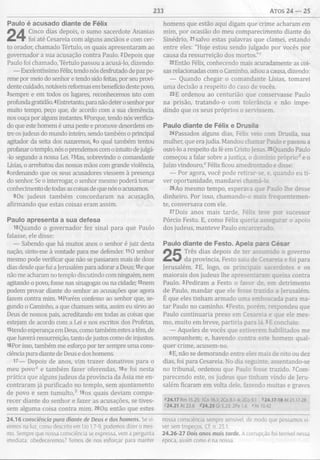233 Atos 24 — 25
Paulo é acusado diante de Félix
Cinco dias depois, o sumo sacerdote Ananias
foi até Cesareia com alguns anciãos e com cer­
to orador, chamado Tértulo, os quais apresentaram ao
governador a sua acusação contra Paulo. 2Depois que
Paulo foi chamado, Tértulo passou a acusá-lo, dizendo:
— Excelentíssimo Félix, tendo nós desfrutado de paz pe­
rene por meio do senhor e tendo sido feitas, por seu provi-
dente cuidado, notáveis reformas em benefício deste povo,
3sempre e em todos os lugares, reconhecemos isto com
profundagratidão. 4Entretanto, para não deter o senhor por
muito tempo, peço que, de acordo com a sua clemência,
nos ouça por alguns instantes. 5Porque, tendo nós verifica­
do que este homem é uma peste e promove desordens en­
tre os judeus do mundo inteiro, sendo também o principal
agitador da seita dos nazarenos, 6o qual também tentou
profanaro templo, nós o prendemos com o intuito dejulgá-
-lo segundo a nossa Lei. 7Mas, sobrevindo o comandante
Lísias, o arrebatou das nossas mãos com grande violência,
8ordenando que os seus acusadores viessem à presença
do senhor. Se o interrogar, o senhor mesmo poderá tomar
conhecimento de todas as coisas de que nós o acusamos.
9Os judeus também concordaram na acusação,
afirmando que estas coisas eram assim.
Paulo apresenta a sua defesa
10Quando o governador fez sinal para que Paulo
falasse, ele disse:
— Sabendo que há muitos anos o senhor é juiz desta
nação, sinto-me à vontade para me defender. 110 senhor
mesmo pode verificar que não se passaram mais de doze
dias desde que fui a Jerusalém para adorar a Deus; 12e que
não me acharam no templo discutindo com ninguém, nem
agitando o povo, fosse nas sinagogas ou na cidade; 13nem
podem provar diante do senhor as acusações que agora
fazem contra mim. l4Porém confesso ao senhor que, se­
gundo o Caminho, a que chamam seita, assim eu sirvo ao
Deus de nossos pais, acreditando em todas as coisas que
estejam de acordo com a Lei e nos escritos dos Profetas,
istendo esperança em Deus, como também estes a têm, de
que haverá ressurreição, tanto de justos como de injustos.
16Por isso, também me esforço por ter sempre uma cons­
ciência pura diante de Deus e dos homens.
17— Depois de anos, vim trazer donativos para o
meu povo0 e também fazer oferendas, I8e foi nesta
prática que alguns judeus da província da Ásia me en­
contraram já purificado no templo, sem ajuntamento
de povo e sem tumulto,* 19os quais deviam compa­
recer diante do senhor e fazer as acusações, se tives­
sem alguma coisa contra mim. 20Ou então que estes
24.16 consciência pura diante de Deus e dos homens. Se vi­
vemos na luz, como descrito em lJo 1.7-9, podemos dizer o mes­
mo. Sempre que nossa consciência se expressa, vem a pergunta
imediata: obedeceremos? Temos de nos esforçar para manter
homens que estão aqui digam que crime acharam em
mim, por ocasião do meu comparecimento diante do
Sinédrio, 21salvo estas palavras que clamei, estando
entre eles: "Hoje estou sendo julgado por vocês por
causa da ressurreição dos mortos.”c
22Então Félix, conhecendo mais acuradamente as coi­
sas relacionadas com o Caminho, adiou a causa, dizendo:
— Quando chegar o comandante Lísias, tomarei
uma decisão a respeito do caso de vocês.
23E ordenou ao centurião que conservasse Paulo
na prisão, tratando-o com tolerância e não impe­
dindo que os seus próprios o servissem.
Paulo diante de Félix e Drusila
24Passados alguns dias, Félix veio com Drusila, sua
mulher, que era judia. Mandou chamar Paulo e passou a
ouvi-lo a respeito da fé em Cristo Jesus. 25Quando Paulo
começou a falar sobre a justiça, o domínio próprio* e o
Juízo vindouro,0 Félix ficou amedrontado e disse:
— Por agora, você pode retirar-se, e, quando eu ti­
ver oportunidade, mandarei chamá-lo.
26Ao mesmo tempo, esperava que Paulo lhe desse
dinheiro. Por isso, chamando-o mais frequentemen­
te, conversava com ele.
27Dois anos mais tarde, Félix teve por sucessor
Pórcio Festo. E, como Félix queria assegurar o apoio
dos judeus, manteve Paulo encarcerado.
Paulo diante de Festo. Apela para C ésar
Três dias depois de ter assumido o governo
da província, Festo saiu de Cesareia e foi para
Jerusalém. 2E, logo, os principais sacerdotes e os
maiorais dos judeus lhe apresentaram queixa contra
Paulo. 3Pediram a Festo o favor de. em detrimento
de Paulo, mandar que ele fosse trazido a Jerusalém.
É que eles tinham armado uma emboscada para ma­
tar Paulo no caminho. 4Festo, porém, respondeu que
Paulo continuaria preso em Cesareia e que ele mes­
mo, muito em breve, partiria para lá. 5E concluiu:
— Aqueles de vocês que estiverem habilitados me
acompanhem; e, havendo contra este homem qual­
quer crime, acusem-no.
6E, não se demorando entre eles mais de oito ou dez
dias, foi para Cesareia. No dia seguinte, assentando-se
no tribunal, ordenou que Paulo fosse trazido. 7Com­
parecendo este, os judeus que tinham vindo de Jeru­
salém ficaram em volta dele, fazendo muitas e graves
m .lZ R m 15.25; ICo 16.1;2Co8.1-4;2Co9.1 *24.17-18 At 21.17-28
<24.21 At23.6 *24.25 Gl 5.23; 2Pe 1.6 <At 10.42
nossa consciência sempre sensível, de modo que possamos vi­
ver sem tropeços. Cf. n. 23.1.
24.26-27 Dois anos mais tarde. A corrupção foi terrível nessa
época, assim como é na nossa.
 