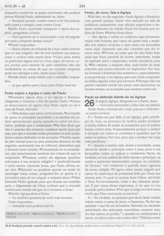 atos 25 — 26 234
acusações contra ele, as quais, entretanto, não podiam
provar. 8Então Paulo, defendendo-se, disse:
— Nenhum pecado cometi contra a lei dos judeus,
nem contra o templo, nem contra César.
9Então Festo, querendo assegurar o apoio dos ju­
deus, perguntou a Paulo:
— Você gostaria de ir a Jerusalém e ser ali julgado
por mim a respeito destas coisas?
10Paulo respondeu:
— Estou diante do tribunal de César, onde convém
que eu seja julgado; não fiz mal nenhum aos judeus,
como o senhor sabe muito bem. TiCaso, pois, tenha
eu praticado algum mal ou crime digno de morte, es­
tou pronto para morrer. Se, pelo contrário, não são
verdadeiras as coisas de que me acusam, ninguém
pode me entregar a eles. Apelo para César.
12Então Festo, tendo falado com o conselho, respon­
deu:
— Já que apelou para César, para César você irá.
Festo expõe a Agripa o caso de Paulo
13Passados alguns dias, o rei Agripa e Berenice
chegaram a Cesareia a fim de saudar Festo. i4Como
se demorassem ali alguns dias, Festo expôs ao rei o
caso de Paulo, dizendo:
— Félix deixou aqui preso certo homem, 15a respeito
de quem os principais sacerdotes e os anciãos dos ju­
deus apresentaram queixa, quando eu estive em Jeru­
salém, pedindo que o condenasse. 16Eu lhes disse que
não é costume dos romanos condenar quem quer que
seja, sem que o acusado tenha presentes os seus acusa­
dores e possa defender-se da acusação. 17Assim, quan­
do eles vieram para cá, sem nenhuma demora, no dia
seguinte, assentando-me no tribunal, determinei que
o homem fosse trazido. 18Levantando-se os acusado­
res, não mencionaram nenhum dos crimes de que eu
suspeitava. i9Traziam contra ele algumas questões
referentes à sua própria religião0 e particularmente
a certo morto, chamado Jesus, que Paulo afirma es­
tar vivo. 20Estando eu perplexo quanto ao modo de
investigar estas coisas, perguntei-lhe se queria ir a
Jerusalém para ali ser julgado a respeito disso. 21Mas,
havendo Paulo apelado para que ficasse em custódia
para o julgamento de César, ordenei que o acusado
continuasse detido até que eu o enviasse a César.
22Então Agripa disse a Festo:
— Eu também gostaria de ouvir este homem.
Festo respondeu:
— Amanhã você poderá ouvi-lo.
«25.19 At 18.15; 23.29 «26.5 At 23.6; Fp 3.5 <>26.10At 8.3; 9.13
«At 22.20
Festo, de novo, fala a Agripa
23De fato, no dia seguinte, vindo Agripa e Berenice,
com grande pompa, tendo eles entrado na sala de
audiência juntamente com oficiais superiores e ho­
mens eminentes da cidade, Paulo foi trazido por or­
dem de Festo. 24Então Festo disse:
— Rei Agripa e todos os senhores aqui presentes,
vejam este homem, por causa de quem toda a multi­
dão dos judeus recorreu a mim tanto em Jerusalém
como aqui, clamando que não convinha que ele vi­
vesse mais. 25Porém eu achei que ele não tinha feito
nada que fosse passível de morte; entretanto, tendo
ele apelado para o imperador, resolvi mandá-lo para
lá. 26No entanto, a respeito dele, nada tenho de mais
concreto que possa escrever ao imperador. Por isso,
eu o trouxe à presença dos senhores e, especialmente,
à sua presença, ó rei Agripa, para que, feita a arguição,
eu tenha alguma coisa que escrever. 27Porque não me
parece razoável enviar um preso sem mencionar, ao
mesmo tempo, as acusações que existem contra ele.
Paulo se defende diante do rei Agripa
A seguir, Agripa, dirigindo-se a Paulo, disse:
— Você está autorizado a falar em sua defesa.
Então Paulo, estendendo a mão, passou a defender-
-se nestes termos:
2— Tenho-me por feliz, ó rei Agripa, pelo privilé­
gio de, hoje, na presença do senhor, poder produzir
a minha defesa de todas as acusações que os judeus
fazem contra mim, 3especialmente porque o senhor
é versado em todos os costumes e questões que há
entre os judeus. Por isso, peço que o senhor me ouça
com paciência.
4— Quanto à minha vida, desde a mocidade, como
decorreu desde o princípio entre o meu povo e em
Jerusalém, todos os judeus a conhecem; 5pois, na
verdade, eu era conhecido deles desde o princípio, se
assim o quiserem testemunhar, porque, na condição
de fariseu,0 vivi conforme o partido mais rigoroso
da nossa religião. 6E agora estou sendo julgado por
causa da esperança da promessa feita por Deus aos
nossos pais, 7a qual as nossas doze tribos, servindo
a Deus fervorosamente, noite e dia, almejam alcan­
çar. É por causa dessa esperança, ó rei, que eu sou
acusado pelos judeus. 8Por que se julga incrível entre
vocês que Deus ressuscite os mortos?
9— Na verdade, eu pensava que devia fazer muitas
coisas contra o nome de Jesus, o Nazareno; I0e foi exa­
tamente o que fiz em Jerusalém. Havendo eu recebido
autorização dos principais sacerdotes, encerrei mui­
tos dos santos na prisão;* e quando os condenavam à
morte, eu dava o meu voto contra eles.c 11Muitas vezes,
25.8 Nenhum pecado cometi contra a lei. Cf. v. 10. Que bênção andar com a consciência limpa! Cf. ns. 23.1; 24.16.
 