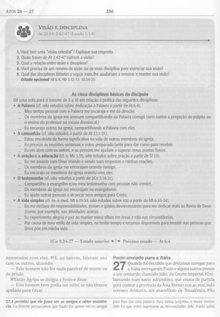 Atos 26 — 27 236
* 9 * VlSÁO E DISCIPLINA
At 26.19; 2.42-47 (Estudo 1.1.8)
1. Você tem uma "visão celestial"? Explique sua resposta.
2. Quais frases de At 2.42-47 nutrem a visão?
3. Qual a relação entre visão e disciplina?
4. Você precisa de um renovo de visão ou de mais disciplina para vivenciar sua visão?
5. Qual das disciplinas listadas a seguir mais lhe ajudariam a renovar e manter sua visão?
Estudo opcional: At 6.4; Hb 3.12-13; 10.24-25.
As cinco disciplinas básicas do discípulo
Dê uma nota para si mesmo de 0 a 10 em relação à prática das seguintes disciplinas;
• A Palavra (cf. oito estudos sobre dedicação à Palavra a partir de At 6.4).
_ Meu tempo pessoal com a Palavra me encoraja e me dá direção.
_ Os membros da igreja me animam compartilhando da Palavra comigo (sem contar a pregação do púlpito ou
o ensino do professor na escola dominical.)
_ Eu encorajo outros na igreja, compartilhando a Palavra com eles.
• A comunhão (cf. oito estudos a partir de At 22.1-21).
_ Estou envolvido de forma significativa na vida de outros membros da igreja.
_ Eu priorizo as reuniões semanais e estou preparado tanto para dar como para receber.
_ Eu me abro com os outros, e as pessoas me ajudam a superar meus pontos fracos.
• A oração e a adoração (cf. n. Mc 1.35; oito estudos sobre oração a partir de SI 23).
_ Eu me associo com Deus orando e vendo suas respostas a minhas orações.
_ Os membros da igreja me encorajam orando comigo.
_ Eu encorajo os membros da igreja orando com eles.
• O testemunho (cf. oito estudos a partir de 2Co 5.14-21).
_ Compartilho o evangelho e/ou meu testemunho com pessoas não crentes.
_ Os membros da igreja me encorajam no evangelismo.
_ Eu ajudo outras pessoas a alcançar seus amigos para Cristo.
• A vida simples (cf. ns. e med. Mt 6.19-34; oito estudos sobre isto a partir de Mt 6.33-34).
_ Eu me desfaço de responsabilidades, posses e gastos desnecessários para me dedicar mais ao Reino de Deus
(como, por exemplo, nas atividades acima).
_ Eu experimento alegria e paz ao manter meus olhos em Jesus e não nas circunstâncias.
_ Por causa de meu estilo de vida simples, eu tenho tempo e recursos disponíveis para investir nas pessoas que
Deus põe em minha vida.
ICo 9.24-27 — Estudo anterior ♦ |♦ Próximo estudo — At 6.4
assentados com eles. 31E, ao saírem, falavam uns
com os outros, dizendo:
— Este homem não fez nada passível de morte ou
de prisão.
32 Então Agripa se dirigiu a Festo e disse:
— Este homem bem podia ser solto, se não tivesse
apelado para César.
Paulo enviado para a Itália
Quando foi decidido que devíamos navegar para
a Itália, entregaram Paulo e alguns outros presos
a um centurião chamado Júlio, da Coorte Imperial. 2Em­
barcando num navio adramitino, que estava de partida
para costear a província da Ásia, fizemo-nos ao mar, indo
conosco Aristarco, um macedônio de Tessalônica. 3No
27.3 permitiu que ele fosse ver os amigos e obter assistên- para lhes dar uma palavra. Para nossa surpresa, o maior motivo
cia. Facilmente pensaríamos que Paulo iria querer ver os amigos dele foi que estes suprissem as necessidades dele. Paulo sabia
 