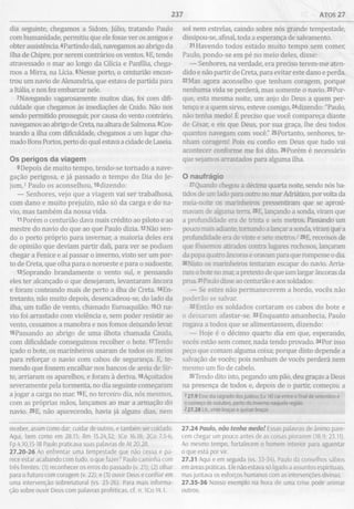 237 ATOS 27
dia seguinte, chegamos a Sidom. Júlio, tratando Paulo
com humanidade, permitiu que ele fosse ver os amigos e
obter assistência. 4Partindo dali, navegamos ao abrigo da
ilha de Chipre, por serem contrários os ventos. 5E, tendo
atravessado o mar ao longo da Cilicia e Panfília, chega­
mos a Mirra, na Lícia. 6Nesse porto, o centurião encon­
trou um navio de Alexandria, que estava de partida para
a Itália, e nos fez embarcar nele.
7 Navegando vagarosamente muitos dias, foi com difi­
culdade que chegamos às imediações de Cnido. Não nos
sendo permitido prosseguir, por causa do vento contrário,
navegamos ao abrigo de Creta, na altura de Salmona. 8Cos-
teando a ilha com dificuldade, chegamos a um lugar cha­
mado Bons Portos, perto do qual estava a cidade de Laseia.
Os perigos da viagem
9 Depois de muito tempo, tendo-se tornado a nave­
gação perigosa, e já passado o tempo do Dia do Je­
jum,1 Paulo os aconselhou, lOdizendo:
— Senhores, vejo que a viagem vai ser trabalhosa,
com dano e muito prejuízo, não só da carga e do na­
vio, mas também da nossa vida.
11Porém o centurião dava mais crédito ao piloto e ao
mestre do navio do que ao que Paulo dizia. l2Não sen­
do o porto próprio para invernar, a maioria deles era
de opinião que deviam partir dali, para ver se podiam
chegar a Fenice e aí passar o inverno, visto ser um por­
to de Creta, que olha para o noroeste e para o sudoeste.
i3Soprando brandamente o vento sul, e pensando
eles ter alcançado o que desejavam, levantaram âncora
e foram costeando mais de perto a ilha de Creta. l4En-
tretanto, não muito depois, desencadeou-se, do lado da
ilha, um tufão de vento, chamado Euroaquilão. 150 na­
vio foi arrastado com violência e, sem poder resistir ao
vento, cessamos a manobra e nos fomos deixando levar.
16Passando ao abrigo de uma ilhota chamada Cauda,
com dificuldade conseguimos recolher o bote. 17Tendo
içado o bote, os marinheiros usaram de todos os meios
para reforçar o navio com cabos de segurança. E, te­
mendo que fossem encalhar nos bancos de areia de Sir-
te, arriaram os aparelhos, e foram à deriva. l8Açoitados
severamente pela tormenta, no dia seguinte começaram
a jogar a carga no mar. 19E, no terceiro dia, nós mesmos,
com as próprias mãos, lançamos ao mar a armação do
navio. 20E, não aparecendo, havia já alguns dias, nem
receber, assim como dar; cuidar de outros, e também ser cuidado.
Aqui, bem como em 28.15; Rm 15.24,32; ICo 16.18; 2Co 7.5-6;
Fp 4.10,15-18 Paulo praticava suas palavras de At 20.28.
27.20-26 Ao enfrentar uma tempestade que não cessa e pa­
rece estar acabando com tudo, o que fazer? Paulo caminha com
três frentes: (1) reconhecer os erros do passado (v. 21); (2) olhar
para o futuro com coragem (v. 22); e (3) ouvir Deus e confiar em
uma intervenção sobrenatural (vs. 23-26). Para mais informa­
ção sobre ouvir Deus com palavras proféticas, cf. n. 1Co 14.1.
sol nem estrelas, caindo sobre nós grande tempestade,
dissipou-se, afinal, toda a esperança de salvamento.
21Havendo todos estado muito tempo sem comer,
Paulo, pondo-se em pé no meio deles, disse;
— Senhores, na verdade, era preciso terem-me aten­
dido e não partir de Creta, para evitar este dano e perda.
22Mas agora aconselho que tenham coragem, porque
nenhuma vida se perderá, mas somente o navio. 23 Por­
que, esta mesma noite, um anjo do Deus a quem per­
tenço e a quem sirvo, esteve comigo, 24dizendo: "Paulo,
não tenha medo! É preciso que você compareça diante
de César, e eis que Deus, por sua graça, lhe deu todos
quantos navegam com você." 25Portanto, senhores, te­
nham coragem! Pois eu confio em Deus que tudo vai
acontecer conforme me foi dito. 26 Porém é necessário
que sejamos arrastados para alguma ilha.
O naufrágio
27Quando chegou a décima quarta noite, sendo nós ba­
tidos de um lado para outro no mar Adriático, por volta da
meia-noite os marinheiros pressentiram que se aproxi­
mavam de alguma terra. 28 E, lançando a sonda, viram que
a profundidade era de trinta e seis metros. Passando um
pouco mais adiante, tomando a lançar a sonda, viram que a
profundidade era de vinte e sete metros.-729 E, receosos de
que fôssemos atirados contra lugares rochosos, lançaram
da popa quatro âncoras e oravam para que rompesse o dia.
30Nisto os marinheiros tentaram escapar do navio. Arria­
ram o bote no mar, a pretexto de que iam largar âncoras da
proa 31Paulo disse ao centurião e aos soldados:
— Se estes não permanecerem a bordo, vocês não
poderão se salvar.
32Então os soldados cortaram os cabos do bote e
o deixaram afastar-se. 33Enquanto amanhecia, Paulo
rogava a todos que se alimentassem, dizendo:
— Hoje é o décimo quarto dia em que, esperando,
vocês estão sem comer, nada tendo provado. 34Por isso
peço que comam alguma coisa; porque disto depende a
salvação de vocês; pois nenhum de vocês perderá nem
mesmo um fio de cabelo.
35Tendo dito isto, pegando um pão, deu graças a Deus
na presença de todos e, depois de o partir, começou a
127.9 Esse dia sagrado dosjudeus (Lv 16) cai entre o final de setembro e
o começo de outubro, perto do inverno naquela região
227.28 Lit., vinte braças e quinze braças
27.24 Paulo, nâo tenha medo! Essas palavras de ânimo pare­
cem chegar um pouco antes de as coisas piorarem (18.9; 23.11).
Ao mesmo tempo, fortalecem o homem interior para aguentar
oque está por vir.
27.31 Aqui e em seguida (vs. 33-34), Paulo dá conselhos sábios
em áreas práticas. Ele não estava só ligado a assuntos espirituais,
mas juntava os esforços humanos com as intervenções divinas.
27.35-36 Nosso exemplo na hora de uma crise pode animar
outros.
 