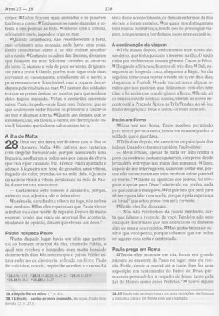 atos 27 — 28 238
comer. 36Todos ficaram mais animados e se puseram
também a comer. 37Estávamos no navio duzentas e se­
tenta e seis pessoas ao todo. 38Refeitos com a comida,
aliviaram o navio, jogando o trigo no mar.
39Quando amanheceu, não reconheceram a terra,
mas avistaram uma enseada, onde havia uma praia.
Então consultaram entre si se não podiam encalhar
ali o navio. 40Cortando os cabos das âncoras, deixaram
que ficassem no mar. Soltaram também as amarras
do leme. E, alçando a vela de proa ao vento, dirigiram-
-se para a praia. 41Dando, porém, num lugar onde duas
correntes se encontravam, encalharam ali o navio; a
proa encravou-se e ficou imóvel, mas a popa se despe­
daçava pela violência do mar. 420 parecer dos soldados
era que os presos deviam ser mortos, para que nenhum
deles fugisse nadando. 43Mas o centurião, querendo
salvar Paulo, impediu-os de fazer isso. Ordenou que os
que soubessem nadar fossem os primeiros a lançar-se
ao mar e alcançar a terra. 44Quanto aos demais, que se
salvassem, uns, em tábuas, e outros, em destroços do na­
vio. E foi assim que todos se salvaram em terra.
A ilha de M alta
Uma vez em terra, verificamos que a ilha se
chamava Malta. 2Os nativos nos trataram
com singular humanidade, porque, acendendo uma
fogueira, acolheram a todos nós por causa da chuva
que caía e por causa do frio. 3Tendo Paulo ajuntado e
atirado à fogueira um feixe de gravetos, uma víbora,
fugindo do calor, prendeu-se na mão dele. 4Quando
os nativos viram a víbora pendurada na mão de Pau­
lo, disseram uns aos outros:
— Certamente este homem é assassino, porque,
salvo do mar, a Justiça não o deixa viver.
5Porém ele, sacudindo a víbora no fogo, não sofreu
mal nenhum. 6Mas eles esperavam que Paulo viesse
a inchar ou a cair morto de repente. Depois de muito
esperar, vendo que nada de anormal lhe acontecia,
mudando de opinião, diziam que ele era um deus.0
Públio hospeda Paulo
7Perto daquele lugar havia um sítio que perten­
cia ao homem principal da ilha, chamado Públio, o
qual nos recebeu e hospedou com muita bondade
durante três dias. 8Aconteceu que o pai de Públio es­
tava enfermo de disenteria, ardendo em febre. Paulo
foi visitá-lo e, orando, impôs-lhe as mãos, e o curou. 9À
“28.6 At 14.11 628.18 At 25.25; 26.29-32 “28.19 At 25.11
428.20 At 26.6 “28.23 Lc 24.27
vista deste acontecimento, os demais enfermos da ilha
vieram e foram curados, 10os quais nos distinguiram
com muitas honrarias; e, tendo nós de prosseguir via­
gem, nos puseram a bordo tudo o que era necessário.
A continuação da viagem
11 Três meses depois, embarcamos num navio ale­
xandrino, que tinha passado o inverno na ilha. O navio
tinha por emblema os deuses gêmeos Castor e Pólux.
l2Chegando a Siracusa, ficamos ali três dias. 13Dali, na­
vegando ao longo da costa, chegamos a Régio. No dia
seguinte começou a soprar o vento sul e, em dois dias,
chegamos a Putéoli, i4onde encontramos alguns ir­
mãos que nos pediram que ficássemos com eles sete
dias; e foi assim que nos dirigimos a Roma. 15Tendo ali
os irmãos ouvido notícias nossas, vieram ao nosso en­
contro até a Praça de Ápio e as Três Vendas. Ao vê-los,
Paulo deu graças a Deus e sentiu-se mais animado.
Paulo em Rom a
i6Uma vez em Roma, Paulo recebeu permissão
para morar por sua conta, tendo em sua companhia o
soldado que o guardava.
17Três dias depois, ele convocou os principais dos
judeus. Quando estavam reunidos, Paulo disse:
— Meus irmãos, apesar de nada ter feito contra o
povo ou contra os costumes paternos, vim preso desde
Jerusalém, entregue nas mãos dos romanos. l8Estes,
depois de me interrogarem, quiseram soltar-me, por­
que não encontraram em mim nenhum crime passível
de morte.* l9Diante da oposição dos judeus, fui obri­
gado a apelar para César,0 não tendo eu, porém, nada
de que acusar o meu povo. 20Foi por isto que pedi para
vê-los e para falar com vocês; porque é pela esperança
de Israel* que estou preso com esta corrente.
21Então eles lhe disseram:
— Nós não recebemos da Judeia nenhuma car­
ta que falasse a respeito de você. Também não veio
qualquer dos irmãos que nos anunciasse ou dissesse
algo de mau a seu respeito. 22Mas gostaríamos de ou­
vir o que você pensa, porque sabemos que em todos
os lugares essa seita é contestada.
Paulo prega em Rom a
23Tendo eles marcado um dia, foram em grande
número ao encontro de Paulo no lugar onde ele resi­
dia. Então, desde a manhã até a tarde, lhes fez uma
exposição em testemunho do Reino de Deus, pro­
curando persuadi-los a respeito de Jesus, tanto pela
Lei de Moisés como pelos Profetas.6 24Houve alguns
28.8 impôs-lhe as mãos. Cf. n. 6.6. 28.17 Paulo não se importava com suas restrições; ele tomava
28.15 Paulo... sentiu-se mais animado. De novo, Paulo rece- a iniciativa para ir em frente com seu chamado,
bendo. Cf. n. 27.3.
 