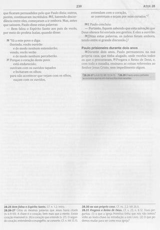 239 ATOS 28
que ficaram persuadidos pelo que Paulo dizia; outros,
porém, continuaram incrédulos. 25E, havendo discor­
dância entre eles, começaram a ir embora. Mas, antes
que saíssem, Paulo disse estas palavras:
— Bem falou o Espírito Santo aos pais de vocês,
por meio do profeta Isaías, quando disse:
26"Vá a este povo e diga:
Ouvindo, vocês ouvirão
e de modo nenhum entenderão;
vendo, vocês verão
e de modo nenhum perceberão.
27 Porque o coração deste povo
está endurecido;
ouviram com os ouvidos tapados
e fecharam os olhos;
para não acontecer que vejam com os olhos,
ouçam com os ouvidos,
entendam com o coração,
se convertam e sejam por mim curados.’’^
28E Paulo concluiu:
— Portanto, fiquem sabendo que esta salvação que
Deus oferece foi enviada aos gentios. E eles a ouvirão.
29[Ditas estas palavras, os judeus foram embora,
tendo entre si grande discussão.]1
Paulo prisioneiro durante dois anos
30Durante dois anos, Paulo permaneceu na sua
própria casa, que tinha alugado, onde recebia todos
os que o procuravam. 31Pregava o Reino de Deus, e,
com toda a ousadia, ensinava as coisas referentes ao
Senhor Jesus Cristo, sem impedimento algum.
^28.26-27 is 6.9-10: Mt 13.14-15 128.29 O texto entre colchetes
se encontra apegas em manuscritos mais recentes
28.25 Bem falou o Espírito Santo. Cf. n. 1.2; Intro.
28.26-27 Citou as mesmas palavras que Jesus havia citado
(Is 6.9-10). A chave é o coração, bem mais que a mente. Existe
coração insensível (v. 26) e coração que entende (v. 27). O segun­
do coração, entendendo o evangelho, se converte. Cf. n. Mt 13.15.
28.30 na sua própria casa. Cf. ns. 2.2; M t 26.6.
28.31 Pregava o Reino de Deus. Cf. v. 23; n. 8.12. Duas per­
guntas: (1) o que a Igreja Primitiva tinha que nós não temos?
Volte ao texto-chave na Introdução a este Livro. (2) O que po­
demos mudar para ser como essa Igreja?
 