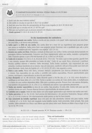Atos 2 198
C o m p a r t i l h a n d o n o s s a v i s ã o p a r a o f u t u r o
At 2.17-18; Jr 29.4-7,11 (Estudo 1.1.2)
1. Qual é um dos seus maiores sonhos?
2. Este sonho se encaixa no que diz Jr 29.4-7 ou vai além?
3. Você tem uma boa ideia dos pensamentos de Deus a seu respeito (Jr 29.11; SI 139.13-18)?
4. Você sente que se encaixa em At 2.17-18? Por quê?
5. Pelo que você gostaria que as pessoas orassem em relação a seus sonhos?
Estudo opcional: SI 139.13-18; Is 40.27-31; Ef 2.10.
Os dez mandamentos dos sonhadores
1. Entenda claramente seu sonho. Tenha-o escrito em seu coração e em papel. Saiba expressá-lo em uma frase,
em uma folha, e de forma mais profunda.
2. Saiba qual é o DNA de seu sonho. Seu sonho deve ter a base de sua experiência num pequeno grupo
que possa se multiplicar. Saiba como fazer esse pequeno grupo funcionar com a qualidade que vale a pena
reproduzir. A multiplicação virá "segundo a sua espécie" (Gn 1.21-25).
3. Enraíze seu sonho em Deus. Entenda a vontade de Deus para seu sonho e tenha convicção divina baseada em
passagens bíblicas fundamentais. Converse com Deus regularmente sobre seu sonho, ouvindo a perspectiva
dele e fazendo apenas o que o Pai está fazendo (cf. ns. e med. Jo 5.19-20,30).
4. Cuide de si mesmo (lCo 10.12; cf. ns. At 20.28; Gl 6.1; U m 4.16). "De tudo o que se deve guardar, guarde bem
o seu coração, porque dele procedem as fontes da vida." Cuide de sua saúde física, emocional e espiritual.
Resolva conflitos internos e externos. Saiba descansar. Tenha limites saudáveis. Seja responsável por suas
emoções. Continue investindo em si mesmo. Seja um vaso puro, saudável e útil para Deus poder usar você com
plena liberdade. Ande cheio do Espírito (cf. n. Gl 5.22-23; Ef 5.18) e não segundo a carne.
5. Nutra o seu sonho. Pense nele diária, semanal, mensal e anualmente com diversas dinâmicas de avaliação
e renovo. Seja especialista em seu sonho e caminhe com outros especialistas. Procure oportunidades para
renovo, reciclagem e especialização na área de seus sonhos.
6. Faça discípulos (cf. ns. Mt 28.16-20). Saiba discernir quem o Pai lhe deu (cf. n. Jo 17.6) como discípulos e
santifique-se em favor deles (cf. n. Jo 17.19). Forme o caráter e os sonhos de Cristo dentro deles. A multiplicação
e o futuro de seus sonhos dependem deles. Olhe para a próxima geração. Procure fazer não apenas discípulos,
mas também discipuladores (cf. ns. 2Tm 2.1-2), ensinando aos outros o que aprendeu plenamente.
7. Tenha um mentor especialista na área de seu sonho. Seja proativo. Vá atrás dele. Invista nele para que ele
também invista em você. Procure diversas formas e oportunidades de estarem juntos.
8. Caminhe com a equipe. Ande de mãos dadas com uma equipe apaixonada e que vivencie esse sonho com você.
9. Tenha parceiros (cf. ns. Fm 23-24). Você precisa de intercessores e de parceiros financeiros. Busque ambos
(cf. n. Lc 11.9-10) e nutra-os. Um relacionamento assim perece se não for bem-tratado.
10. Seja consciente da batalha espiritual. Jesus veio para dar vida abundante; Satanás veio para roubar, matar
e destruir (cf. n. Jo 10.10). Você está engajado numa batalha mortal. Ande prevenido. Ande armado. Não ande
sozinho. Saiba submeter-se a Deus e aos líderes que ele coloca sobre você. Resista ao diabo e faça-o fugir (cf. ns.
Tg 4.6-10; IPe 5.5-8).
At 22.1-21 — Estudo anterior ♦ |♦ Próximo estudo — IPe 1.22
36— Portanto, toda a casa de Israel esteja absolu- Três mil batizados
tamente certa de que a este Jesus, que vocês crucifi- 37Quando ouviram isso, ficaram muito comovidos
caram, Deus o fez Senhor e Cristo. e perguntaram a Pedro e aos demais apóstolos:
2.36 esteja absolutamente certa. Convicção convence (v. 37), 2.37 Que faremos, irmãos? Francis Schaeffer afirmou que, se
contraste total com sua negação de Jesus (Mc 14.66-72). tivesse uma hora para falar com um não crente, passaria 55 mi-
 