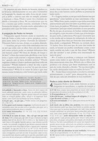 atos 3 — 4 200
7E, pegando na mão direita do homem, ajudou-o a
se levantar. Imediatamente os seus pés e tornozelos
se firmaram; 8e, dando um salto, ficou em pé, come­
çou a andar e entrou com eles no templo, pulando
e louvando a Deus. 9Todo o povo viu o homem an­
dando e louvando a Deus, tOe reconheceram que ele
era o mesmo que pedia esmolas, assentado à Porta
Formosa do templo; e ficaram muito admirados e es­
pantados com o que lhe tinha acontecido.
A pregação de Pedro no tem plo
11Enquanto aquele homem ainda se mantinha ao
lado de Pedro e João, todo o povo, perplexo, correu
para junto deles no pórtico chamado de Salomão.11
12Quando Pedro viu isso, dirigiu-se ao povo, dizendo:
— Israelitas, por que vocês estão admirados com isto
ou por que estão com os olhos fixos em nós como se
pelo nosso próprio poder ou piedade tivéssemos feito
este homem andar? 130 Deus de Abraão, de Isaque e
de jacó / o Deus dos nossos pais, glorificou o seu Servo
Jesus, a quem vocês traíram e negaram diante de Pila-
tos,c quando este já havia decidido soltá-lo/ i4Vocês
negaram o Santo e o Justo e pediram que fosse solto um
assassino.e l5Vocês mataram o Autor da vida, a quem
Deus ressuscitou dentre os m ortos/ do que nós somos
testemunhas.5 16Pela fé no nome de Jesus é que esse
mesmo nome fortaleceu a este homem que vocês estão
"3.11 Jo 10.23; At 5.12 *3.13 Êx 3.15 r jo 19.15 4Lc 23.4
e3.14 Mt 27.20; Mc 15.11; Lc 23.18; Jo 18.40 13.15 At 2.24; 4.10;
10.40; 13.30 5Lc 24.48 ^3.17 Lc 23.34 'A t 13.27; ICo 2.8
73.19 At 2.38 *3.22 Dt 18.15-16 '3.23 Dt 18.19 m3.25 Gn 22.18
"3.26 At 13.46; Rm 1.16
3.8 pulando e louvando a Deus. Temos de abrir espaço em
nossa adoração particular, assim como na adoração coletiva,
para diversas expressões. Algumas igrejas separam um espaço
onde as crianças podem saltar, dançar e se expressar livre­
mente, como fazem tão facilmente de forma intuitiva.
3.12 por que... ou por que...? Pedro iniciou com perguntas.
Cf. n. Mt 11.7-9.
3.13 o quem vocês traíram e negaram. Confronto em amor. O
verdadeiro amor não encobre erros e pecados, pois quer ver a
outra pessoa realmente plena e completa.
3.15 somos testemunhas. Cf. 1.8; 2.32; 3.15; 5.32; 10.39,41;
13.31; n. 1.8; Intro.
3.16 Pela fé no nome de Jesus... Sim, a fé que vem por meio
de Jesus. A fé é a base para agir além do que o humano ou lógico
poderia fazer (cf. ns. 2Co 5.7; Hb 11.1; Intro. e tc. Tg). Baseia-se em
ouvir Deus e vê-lo agindo, fazendo apenas o que estamos ouvindo
e vendo. Em contraste, a suposta fé que declara coisas em nome de
Jesus, mas não ouviu Jesus falar ou fazer, é apenas uma “superespi-
ritualidade”, ou algo pior (19.13-16; cf. ns. Mt 7.21-23). Isto se torna
especialmente difícil em momentos de crise de saúde terminal. Raras
vezes conseguimos ouvir bem na crise. Se queremos saber se esta­
mos ouvindo bem, devemos pedir que os que têm autoridade espiri­
tual acima de nós esclareçam e confirmem o que estamos ouvindo.
vendo e bem conhecem. Sim, a fé que vem por meio de
Jesus deu a este homem saúde perfeita na presença de
todos vocês.
17— E agora, irmãos, eu sei que vocês fizeram isso por
ignorância/ como também as suas autoridades o fize­
ram.' l8Mas Deus, assim, cumpriu o que tinha anunciado
anteriormente pela boca de todos os profetas: que o seu
Cristo havia de padecer. l9Portanto, arrependam-se e se
convertam/ para que sejam cancelados os seus pecados,
20a fim de que, da presença do Senhor, venham tempos
de refrigério, e que ele envie o Cristo, que já foi designa­
do para vocês, a saber, Jesus, 2iao qual é necessário que
o céu receba até os tempos da restauração de todas as
coisas, de que Deus falou por boca dos seus santos pro­
fetas desde a antiguidade. 22Moisés, na verdade, disse:
"O Senhor Deus fará com que, do meio dos irmãos de
vocês, se levante um profeta semelhante a mim; a esse
vocês ouvirão em tudo o que ele lhes disser/ 23Quem
não der ouvidosí a esse profeta será exterminado do
meio do povo."
24— E todos os profetas, a começar com Samuel,
assim como todos os que falaram depois dele, tam­
bém anunciaram estes dias. 25Vocês são os filhos dos
profetas e da aliança que Deus estabeleceu com os
pais de vocês, dizendo a Abraão: "Na sua descendên­
cia, serão abençoadas todas as nações da terra."m
26— Tendo Deus ressuscitado o seu Servo, enviou-o
primeiramente a vocês" para abençoá-los, no sen­
tido de que cada um abandone as suas maldades.
Pedro e João diante do Sinédrio
4 Enquanto Pedro e João ainda falavam ao povo
chegaram os sacerdotes, o capitão do templo e
3.17-18 Deus cumpre seus propósitos ao nosso redor apesar
da ignorância de outros ou da nossa própria (4.27-28).
3.19 arrependam-se. Cf. n. 2.38.
3.20 afim de que... venham tempos de refrigério. Cf. Ec 3.11.
e que ele envie o Cristo. Cf. 5.42.
3.23 será exterminado. Cf. ns. sobre juízo eterno em M t 25.46;
Lc 14.35.
3.25 Vocês são os filhos dos profetas. Em nosso evange-
lismo devemos pedir que Deus nos mostre as pontes que ele
criou para que as pessoas pudessem crer nele. Estas pontes
incluem metáforas ou princípios bem-conhecidos pelas pes­
soas, bem como pontes relacionais. Cf. ns. 7.2; 11.22; 14.15;
17.22; 21.37; 22.1. serão abençoadas todas as nações. Do
grego patriai. Cada pessoa ganha para Jesus é uma porta a
uma etnia, um grupo, uma pátria, uma nação, um círculo de in­
fluência. Ela tem a possibilidade de causar um impacto muito
grande nesse círculo, sobretudo nas primeiras semanas e nos
primeiros meses. Devemos fazer o possível para acompanhá-
-la e ajudá-la nisso.
3.26 que cada um abandone as suas maldades. Mostrando
frutos de arrependimento. Cf. ns. M t 3.2,8.
4.1 -4 A igreja recebe a oposição e a transforma em energia para
crescer.
 