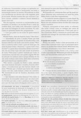 201 ATOS 4
os saduceus, 2ressentidos porque os apóstolos es­
tavam ensinando o povo e anunciando, em Jesus, a
ressurreição dentre os mortos. 3Prenderam os dois
e os recolheram ao cárcere até o dia seguinte, pois
já era tarde. 4Porém muitos dos que ouviram a pa­
lavra creram, subindo o número desses homens a
quase cinco mil.
5No dia seguinte, reuniram-se em Jerusalém as au­
toridades, os anciãos e os escribas 6com o sumo sa­
cerdote Anás, com Caifás, João, Alexandre e todos os
que eram da linhagem do sumo sacerdote. 7E, colo­
cando os apóstolos diante eles, perguntaram:
— Com que poder ou em nome de quem vocês fi­
zeram isso?
8Então Pedro, cheio do Espírito Santo,0 lhes disse:
— Autoridades do povo e anciãos, 9visto que hoje
somos interrogados a propósito do benefício feito a um
homem enfermo e do modo como ele foi curado/’ lOsai-
bam os senhores todos e todo o povo de Israel que, em
nome de Jesus Cristo, o Nazareno,0a quem vocês cruci­
ficaram d e a quem Deus ressuscitou dentre os mortos,e
sim, em seu nome é que este está curado na presença
de vocês. 11Este Jesus é pedra? rejeitada por vocês, os
construtores, mas ele veio a ser a pedra angular. 12E não
há salvação em nenhum outro,5 porque debaixo do céu
não existe nenhum outro nome, dado entre os homens,
pelo qual importa que sejamos salvos.
13Ao verem a ousadia de Pedro e João, sabendo
que eram homens iletrados e incultos, ficaram admi­
rados; e reconheceram que eles haviam estado com
Jesus. l4Vendo que o homem que havia sido curado
estava com eles, nada tinham a dizer em contrário.
15E, mandando-os sair do Sinédrio, discutiam entre
si, l6dizendo:
— Que faremos com estes homens? Pois todos os
moradores de Jerusalém sabem que um sinal notó­
rio foi feito por eles, e não o podemos negar. 17Mas,
para que não haja maior divulgação entre o povo, va-
4.2 anunciando, em Jesus, a ressurreição. A ressurreição
foi parte fundamental da declaração do evangelho (cf. 1.22;
2.24,31-32; 3.15; 4.2,10,33; 5.30; 10.40-41; 13.30,33-34,37; ns.
17.3; Mt 28.8; 1Co 15.12-49).
4.4A Bíblia nos fala de números porque eles nos inspiram. Cf. n. 6.1.
4.7 perguntaram. Arguiram ou interrogaram. Cf. n. M t 2.1-6.
4.8 cheio do Espírito Santo. Cf. n. 1.2. lhes disse. Mt 10.19-20.
Cf. ns. Mt 10.16-23; Mc 13.9.
4.11 pedra rejeitada. Cf. n. Mc 10.22. veio a ser a pedra an­
gular. Cf. S1118.22-23; n. 1Pe2.6.
4.12 E não há salvação em nenhum outro. Cf. n. Jo 14.6.
4.13 e reconheceram que eles haviam estado com Jesus. O
que as pessoas reconhecem em mim? Que eu caminho com Je­
sus? Cf. n. Mc 3.14.
4.14 nada tinham a dizer em contrário. A maior apologética
para o evangelho e para a pessoa de Jesus Cristo é nossa vida
transformada.
mos ameaçá-los para não falarem mais neste nome a
quem quer que seja.
18Chamando-os, ordenaram-lhes que de modo ne­
nhum falassem nem ensinassem no nome de Jesus.
19Mas Pedro e João lhes responderam:
— Os senhores mesmo julguem se é justo diante de
Deus ouvirmos antes aos senhores do que a Deus;?1
20pois nós não podemos deixar de falar das coisas que
vimos e ouvimos.
21 Depois, ameaçando-os mais ainda, os soltaram,
não tendo achado como os castigar, por causa do
povo, porque todos glorificavam a Deus pelo que ti­
nha acontecido. 22Ora, o homem em quem tinha sido
operado esse milagre de cura tinha mais de quarenta
anos de idade.
A igreja em oração
23Uma vez soltos, Pedro e João procuraram os ir­
mãos e lhes contaram tudo o que os principais sacer­
dotes e os anciãos lhes tinham falado. 24Ouvindo isto,
unânimes, levantaram a voz a Deus e disseram:
— Tu, Soberano Senhor, fizeste o céu, a terra, o mar
e tudo o que neles há!' 25Disseste por meio do Espírito
Santo, por boca de Davi, nosso pai, teu servo:
"Por que se enfureceram os gentios,
e os povos imaginaram coisas vãs?
26 Os reis da terra se levantaram,
e as autoridades se juntaram
contra o Senhor
e contra o seu Ungido."7
27— Porque de fato, nesta cidade, se juntaram con­
tra o teu santo Servo Jesus, a quem ungiste, Hero-
desAe Pôncio Pilatos/ com gentios e gente de Israel,
«4.8 At 2.4 64.9 At 3.7 <4.10 At 3.6 4At 2.36 «At 2.24
I4. il S1118.22 94.12 At 10.43; ITm 2.5 *4.19A t5.29
'4.24 Êx 20.11; SI 146.6 74.25-26 SI 2.1-2 *4.27 Lc 23.7-11
'M t 27.1-2; Mc 15.1; Lc 23.1; Jo 18.28-29
4.18-21 Uma maravilhosa demonstração de desobediência
civil (cf. ns. 5.29; M t 5.38-47), exemplo que foi seguido por
Mahatma Gandhi e Martin Luther King. Quando a autoridade
colocada acima de nós demanda que façamos algo contrário a
Jesus, seu Reino ou a justiça, optamos por desobedecer, mas
de forma submissa, aceitando a punição que eles indicam como
consequência dessa desobediência.
4.20 pois nós não podemos deixar de falar das coisas que
vimos e ouvimos. Contraste com M t 26.69! A razão por que
temos tanta dificuldade de falar de Jesus é que vemos pouca
transformação em nossa vida ou na vida de outros. Sem arre­
pendimento não existe transformação. Cf. n. 2.38.
4.23-31 As ameaças apenas o fizeram erguer-se com intrepidez
(v. 29). Cf. n. 4.1-4.
4.25 Davi, nosso pai. Identificaram-se tão profundamente
com Davi e suas palavras que se tornaram “filhos” dele. E você,
é filho de quem? Tem paternidade espiritual?
 