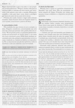 atos 4 — 5 202
28para fazerem tudo o que a tua mão e o teu propó­
sito predeterminaram."129Agora, Senhor, olha para as
ameaças deles e concede aos teus servos que anun­
ciem a tua palavra com toda a ousadia, 30enquanto
estendes a mão para fazer curas, sinais e prodígios
por meio do nome do teu santo Servo Jesus.
31Tendo eles orado, tremeu o lugar onde estavam
reunidos. Todos ficaram cheios do Espírito Santo" e,
com ousadia, anunciavam a palavra de Deus.
A com unidade cristã
32Da multidão dos que creram era um o coração e a
alma. Ninguém considerava exclusivamente sua nem
uma das coisas que possuía; tudo, porém, lhes era co­
mum.0 33Com grande poder, os apóstolos davam teste­
munho da ressurreição do Senhor Jesus,p e em todos
eles havia abundante graça. 34Não havia nenhum ne­
cessitado entre eles, porque os que possuíam terras ou
casas, vendendo-as, traziam os valores corresponden­
tes 35e os depositavam aos pés dos apóstolos; então se
distribuía a cada um conforme a sua necessidade.
m4.28 At2.23 "4.31 At 2.4 "4.32 At 2.44-45 í>4.33Atl.8
14.36 At 9.27; 11.22,30; 12.25; 1Co 9.6; Gi 2.1,9,13; Cl 4.10
4.28 Visão clara de Deus no controle, soberano, no centro de
tudo.
4.31 Uma das marcas de ser cheio do Espírito é anunciar a Pa­
lavra de Deus com intrepidez. Cf. ns. 1.8; 4.8.
4.32-37 Note que o poder, o testemunho e a abundante graça
no v. 33 são o miolo do sanduíche que é cuidar das necessida­
des uns dos outros (vs. 32,34-35). Não está claro se um é causa
e o outro efeito, mas certamente eles andam juntos na Igreja
Primitiva. Cf. Intro.
4.34 Não havia nenhum necessitado entre eles. As necessi­
dades são portas para o relacionamento (cf. n. Tt 3.14). Preci­
samos compartilhá-las para termos relações autênticas e pro­
fundas. Quando não as compartilhamos, nossas relações ficam
superficiais.
4.35 depositavam aos pés dos apóstolos. Seguem dois exem­
plos: um maravilhoso (vs. 36-37) e um terrível, mas igualmente
marcante (5.1-11). E as suas ofertas? São mais parecidas com
qual dos dois exemplos? Você tem mais tendência a esconder
e preservar seus recursos, ou a entregá-los de forma sacrificial
em favor do Reino? No mundo, o dinheiro, os bens e os recursos
são o caminho para o poder. No Reino de Deus são o caminho
para o serviço. Isso também se aplica quanto ao que uma igreja
tem e outra necessita (11.29-30). Devemos ter igrejas-filhas e
projetos missionários nos quais investimos com seriedade.
4.36-37 chamavam de Barnabé. Se o seu líder ou os seus
líderes espirituais dessem um apelido para você, qual pode­
ria ser? filho (gr. huios). Huios é diferente de outra palavra
grega para filho: teknon, que indica criança, ser nascido de
alguém. Huios se refere à relação com o pai, tendo o cará­
ter dele, parecendo-se com ele. Cf. Rm 8.14-16,21. Dando con­
tinuidade a conhecer Barnabé, passe para 9.26-28. da con­
solação (gr. parakietos). Nome dado ao Espírito Santo (cf. n.
Jo 14.16). O dom de exortação ou encorajamento se expressa:
A oferta de B arnabé
36Então José, a quem os apóstolos chamavam de
Barnabé,q que quer dizer filho da consolação, um
levita natural de Chipre, 37vendeu um campo que
possuía, trouxe o dinheiro e o depositou aos pés dos
apóstolos.
Ananias e Safira
5
Entretanto, certo homem chamado Ananias, com
sua mulher Safira, vendeu uma propriedade,
2mas reteve uma parte do dinheiro. E Safira estava
ciente disso. Levando o restante, depositou-o aos pés
dos apóstolos.
3Então Pedro disse:
— Ananias, por que você permitiu que Satanás en­
chesse o seu coração, para que você mentisse ao Es­
pírito Santo, retendo parte do valor do campo? 4Não
é verdade que, conservando a propriedade, seria sua?
E, depois de vendida, o dinheiro não estaria em seu
poder? Por que você decidiu fazer uma coisa dessas?
Você não mentiu para os homens, mas para Deus.
5Ouvindo estas palavras, Ananias caiu morto. E
sobreveio grande temor a todos os que souberam do
que tinha acontecido. 6Levantando-se os moços, co-
(1) por meio de afirmação verbal ou escrita (cf. ns. ICo 1.4-9;
2Co 1.12-14; 3.9); (2) sendo um bom ouvinte (cf. ns. Fp 2.4;
Tg 1.19); (3) tendo um estilo de vida de integridade, fé, cora­
gem e generosidade; (4) cuidando lealmente dos outros (cf. ns.
At 20.28-31), especialmente os pobres ou rejeitados (cf. n.
Tg 1.27); (5) conectando as pessoas com Deus, sua verdade,
Palavra e caráter e discernindo seus propósitos (cf. Intro. Ef.);
(6) falando a verdade em amor, amando o suficiente para con­
frontar (At 15.2,39; cf. n. Ef 4.15); e (7) com amor e aceitação,
alegrando-se com as pessoas.
5.1 Safira. As mulheres têm um papel especial nos Evangelhos
(cf. Intro. Lc) e na Igreja Primitiva (cf. 1.14; 2.17-18; 5.1,14; 8.3,12;
9.2,36-52; 12.12; 16.1,13-15,40; 17.4,12,34; 18.2,18,26; 21.5,9;
22.4; 23.16; 24.24; 26.30; ns. 1.14; 2.18). Neste caso, Safira com­
partilha a responsabilidade por algo terrível (vs. 2,7-10).
5.1-11 Hoje em dia estamos tão distantes dessa experiên­
cia que é comum as pessoas ficarem tristes e críticas com o
Deus desta passagem - um Deus “terrível e vingativo” (cf. n.
Hb 12.29). Quando algo está nascendo, pode ser desvirtuado
facilmente. Se não permanecer puro, perderá sua essência.
Deus não poderia permitir que isso acontecesse no inicio do
estabelecimento dos sacerdotes, com os filhos de Arão, Nadabe
e Abiú (Lv 10.2), nem com Acã (Js 7), quando o povo de Israel
estava se estabelecendo na Terra Prometida. Da mesma forma,
não podia deixar que acontecesse na Igreja Primitiva. Atitudes
críticas ou negativas sobre Deus devem nos deixar mais tristes
com nossa falta de entendimento (2Co 7.8-11) do que com qual­
quer suposta falta da parte dele (cf. n. Rm 1.18).
5.3-4 Quatro perguntas. Este é um resumo do que aconteceu.
Possivelmente houve oportunidade para Ananias se arrepender,
mas ele não o fez. Queria servir a Deus e ao dinheiro (“Mamom”,
cf. n. Mt 6.24). Satanás enchesse. A mesma palavra usada em
Ef 5.18 quanto a ser cheio do Espírito Santo.
 