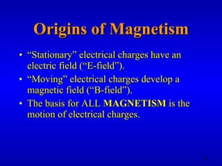 Origins of Magnetism “ Stationary” electrical charges have an electric field (“E-field”). “ Moving” electrical charges develop a magnetic field (“B-field”). The basis for ALL  MAGNETISM  is the motion of electrical charges. 