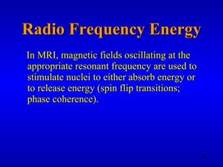 Radio Frequency Energy In MRI, magnetic fields oscillating at the appropriate resonant frequency are used to stimulate nuclei to either absorb energy or to release energy (spin flip transitions; phase coherence). 