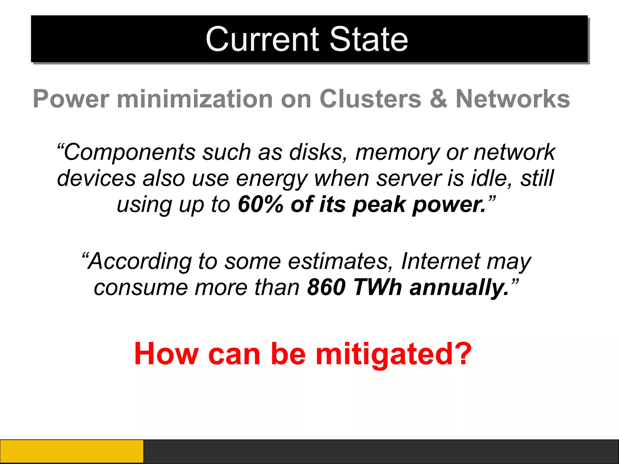 Current State
Power minimization on Clusters & Networks

 “Components such as disks, memory or network
 devices also use energy when server is idle, still
      using up to 60% of its peak power.”

   “According to some estimates, Internet may
    consume more than 860 TWh annually.”

        How can be mitigated?
 