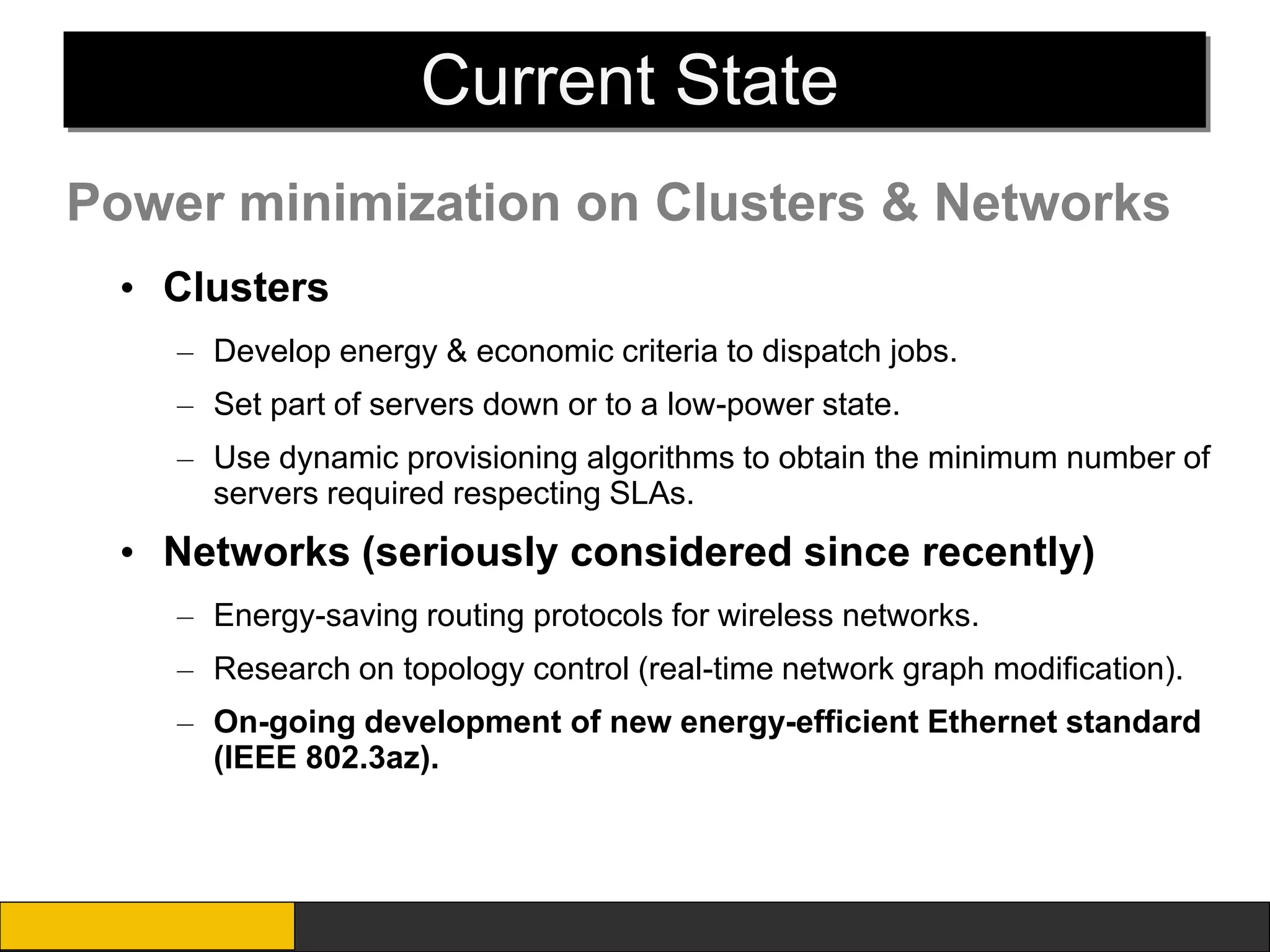 Current State
Power minimization on Clusters & Networks
 • Clusters
    – Develop energy & economic criteria to dispatch jobs.
    – Set part of servers down or to a low-power state.
    – Use dynamic provisioning algorithms to obtain the minimum number of
      servers required respecting SLAs.
 • Networks (seriously considered since recently)
    – Energy-saving routing protocols for wireless networks.
    – Research on topology control (real-time network graph modification).
    – On-going development of new energy-efficient Ethernet standard
      (IEEE 802.3az).
 