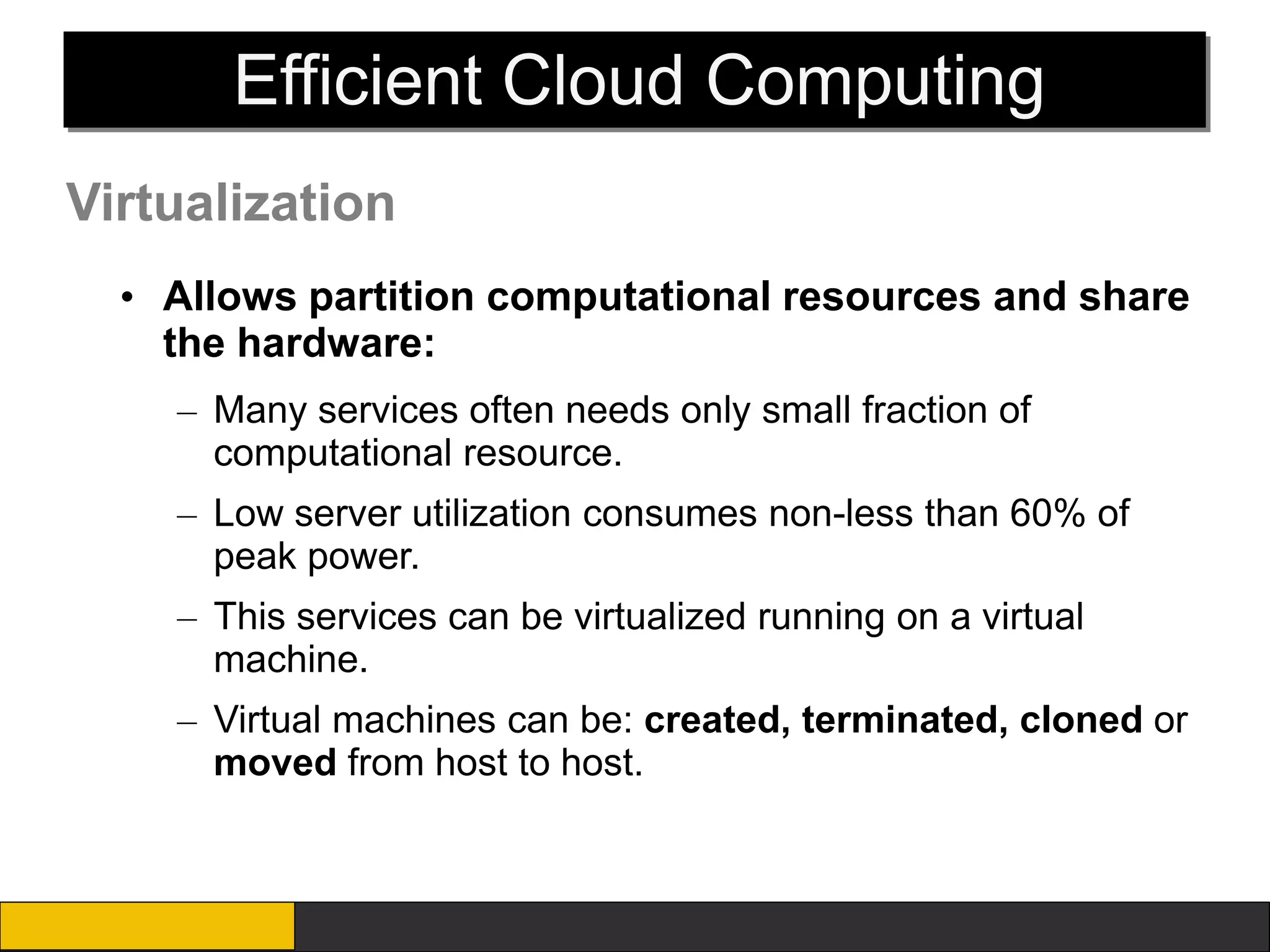 Efficient Cloud Computing
Virtualization
  • Allows partition computational resources and share
    the hardware:
    – Many services often needs only small fraction of
      computational resource.
    – Low server utilization consumes non-less than 60% of
      peak power.
    – This services can be virtualized running on a virtual
      machine.
    – Virtual machines can be: created, terminated, cloned or
      moved from host to host.
 