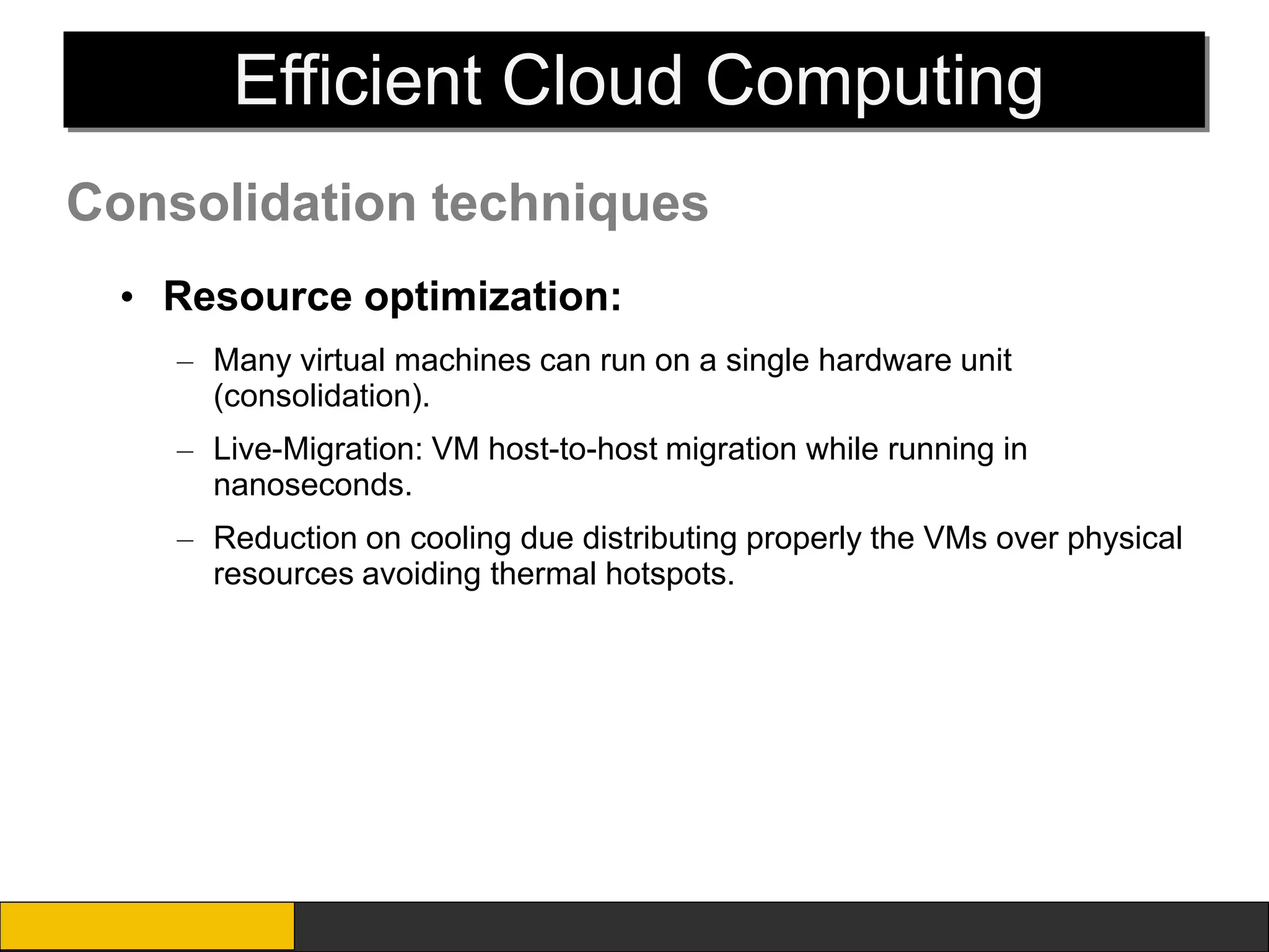 Efficient Cloud Computing
Consolidation techniques
  • Resource optimization:
    – Many virtual machines can run on a single hardware unit
      (consolidation).
    – Live-Migration: VM host-to-host migration while running in
      nanoseconds.
    – Reduction on cooling due distributing properly the VMs over physical
      resources avoiding thermal hotspots.
 