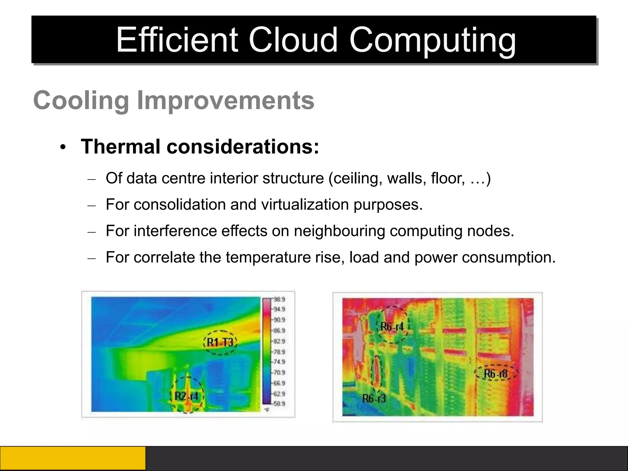Efficient Cloud Computing
Cooling Improvements
 • Thermal considerations:
   – Of data centre interior structure (ceiling, walls, floor, …)
   – For consolidation and virtualization purposes.
   – For interference effects on neighbouring computing nodes.
   – For correlate the temperature rise, load and power consumption.
 