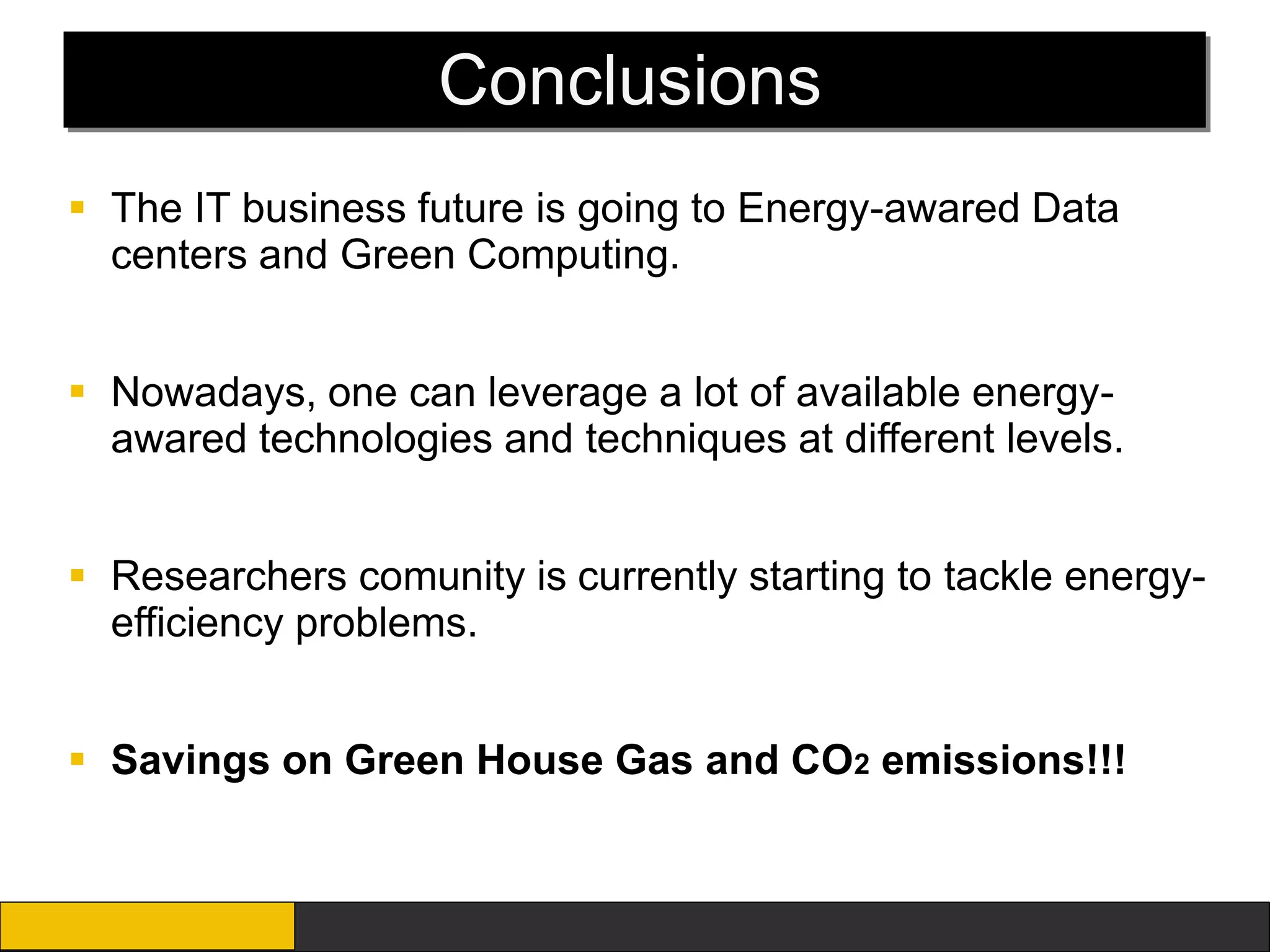 Conclusions
 The IT business future is going to Energy-awared Data
  centers and Green Computing.


 Nowadays, one can leverage a lot of available energy-
  awared technologies and techniques at different levels.


 Researchers comunity is currently starting to tackle energy-
  efficiency problems.


 Savings on Green House Gas and CO2 emissions!!!
 