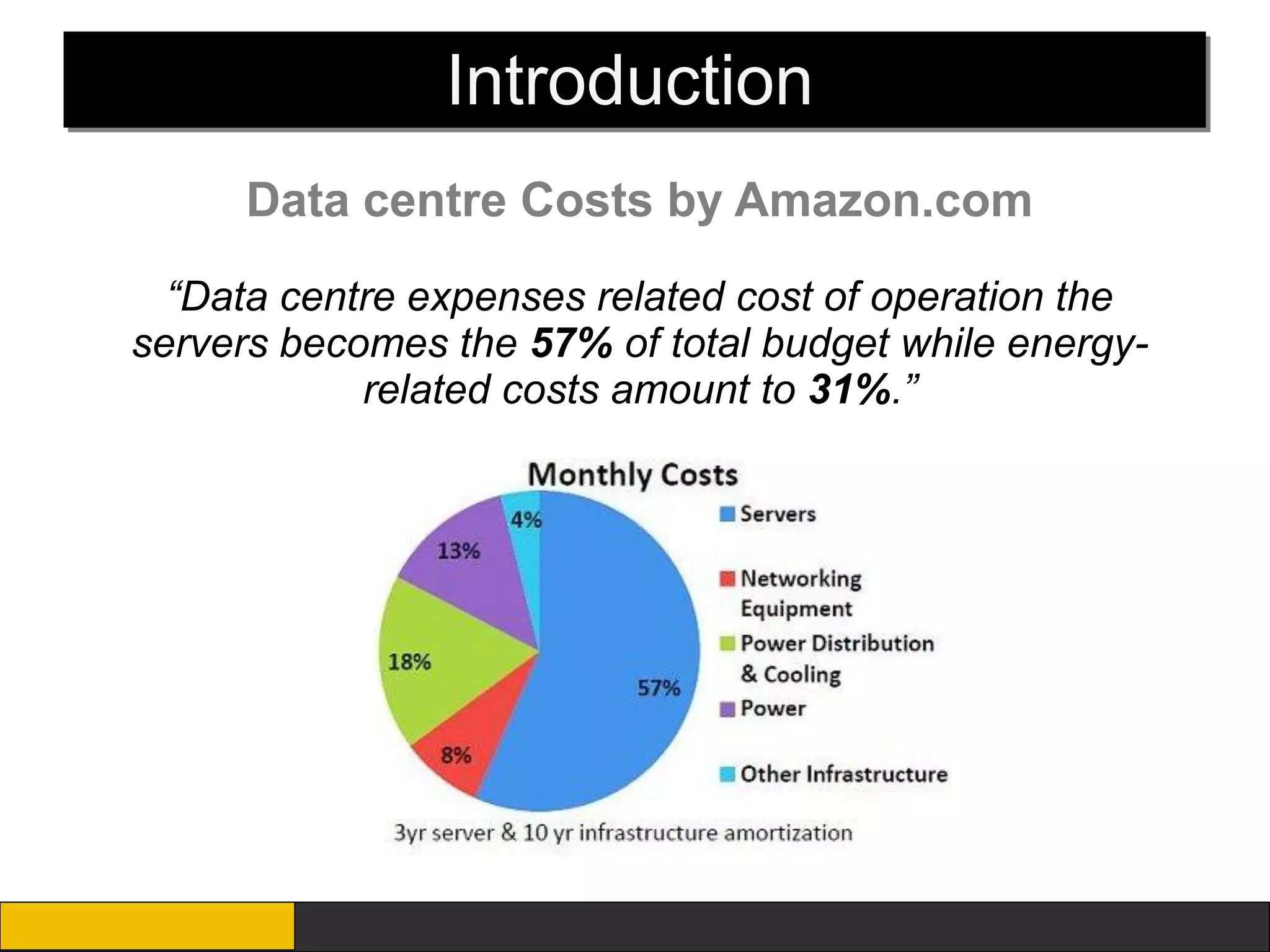 Introduction
     Data centre Costs by Amazon.com
  “Data centre expenses related cost of operation the
servers becomes the 57% of total budget while energy-
            related costs amount to 31%.”
 