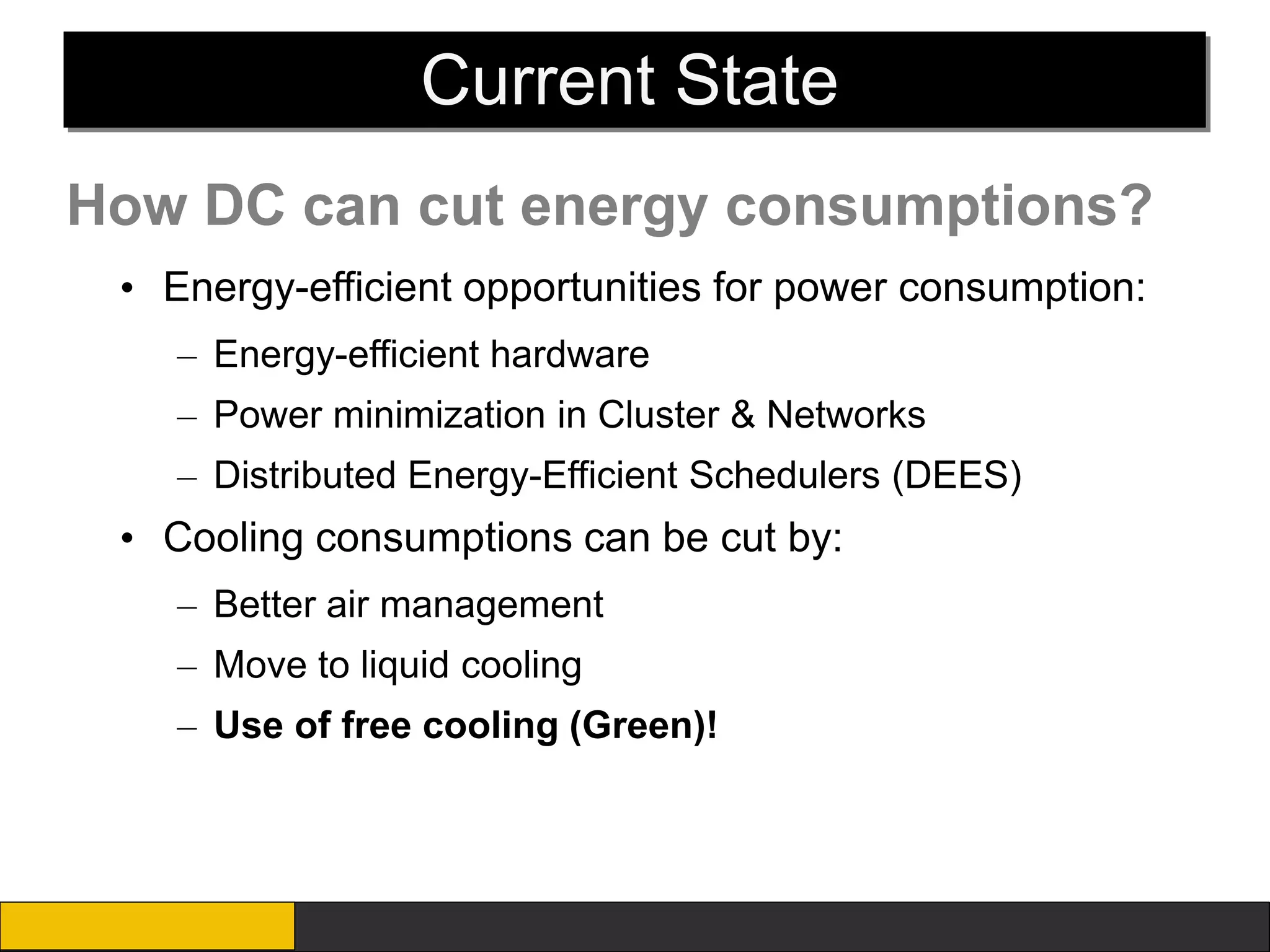 Current State
How DC can cut energy consumptions?
 • Energy-efficient opportunities for power consumption:
    – Energy-efficient hardware
    – Power minimization in Cluster & Networks
    – Distributed Energy-Efficient Schedulers (DEES)
 • Cooling consumptions can be cut by:
    – Better air management
    – Move to liquid cooling
    – Use of free cooling (Green)!
 