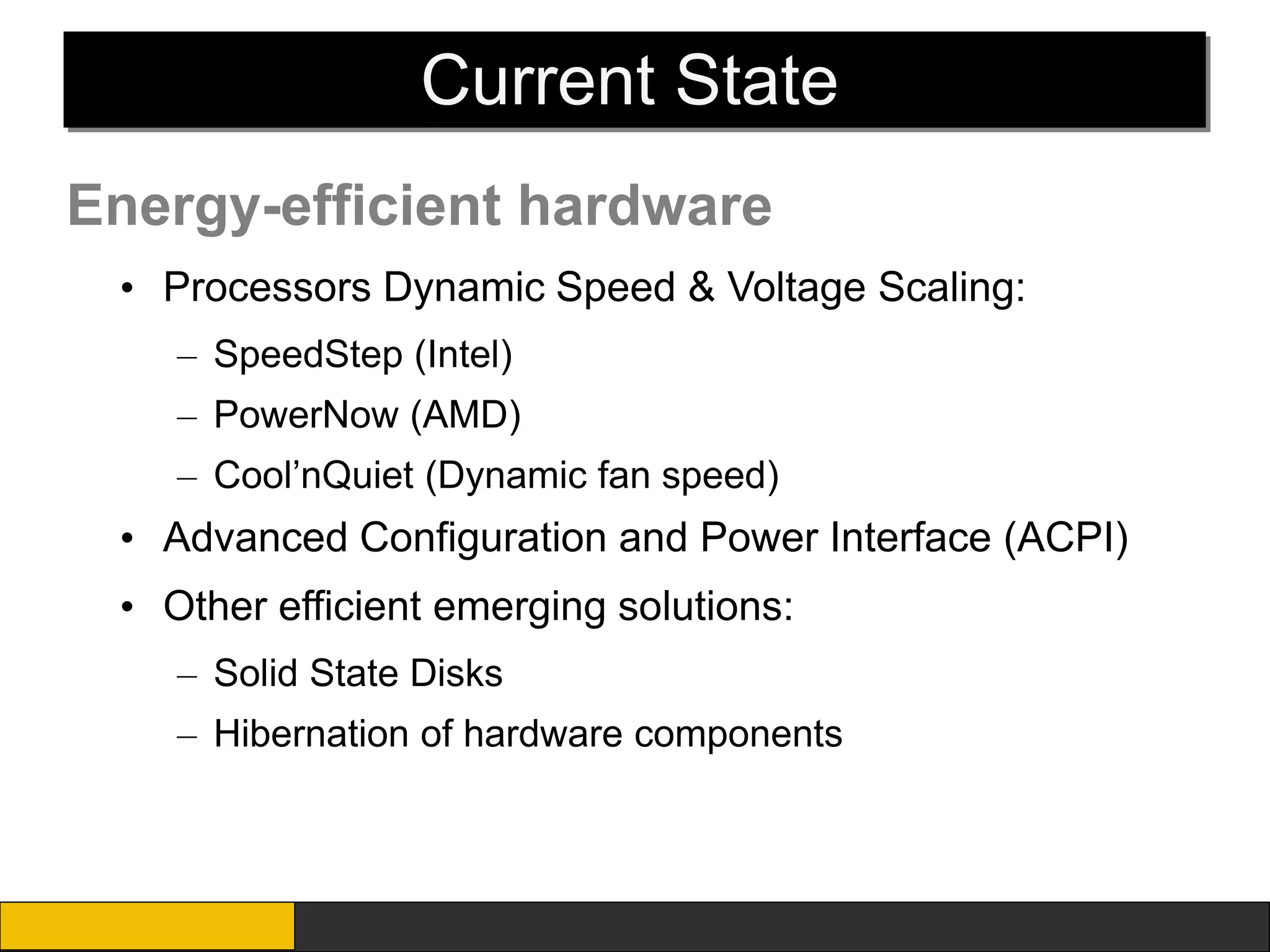 Current State
Energy-efficient hardware
 • Processors Dynamic Speed & Voltage Scaling:
    – SpeedStep (Intel)
    – PowerNow (AMD)
    – Cool’nQuiet (Dynamic fan speed)
 • Advanced Configuration and Power Interface (ACPI)
 • Other efficient emerging solutions:
    – Solid State Disks
    – Hibernation of hardware components
 