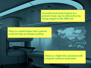 An undetected metal implant in a
                                 patient’s body may be affected by the
                                 strong magnet of the MRI unit




There is a small chance that a patient
could develop an allergic reaction




                                    There is a slight risk associated with
                                    using the sedation medication
 