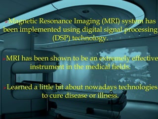 Magnetic Resonance Imaging (MRI) system has
been implemented using digital signal processing
              (DSP) technology.

MRI   has been shown to be an extremely effective
         instrument in the medical fields.

Learned   a little bit about nowadays technologies
              to cure disease or illness.
 