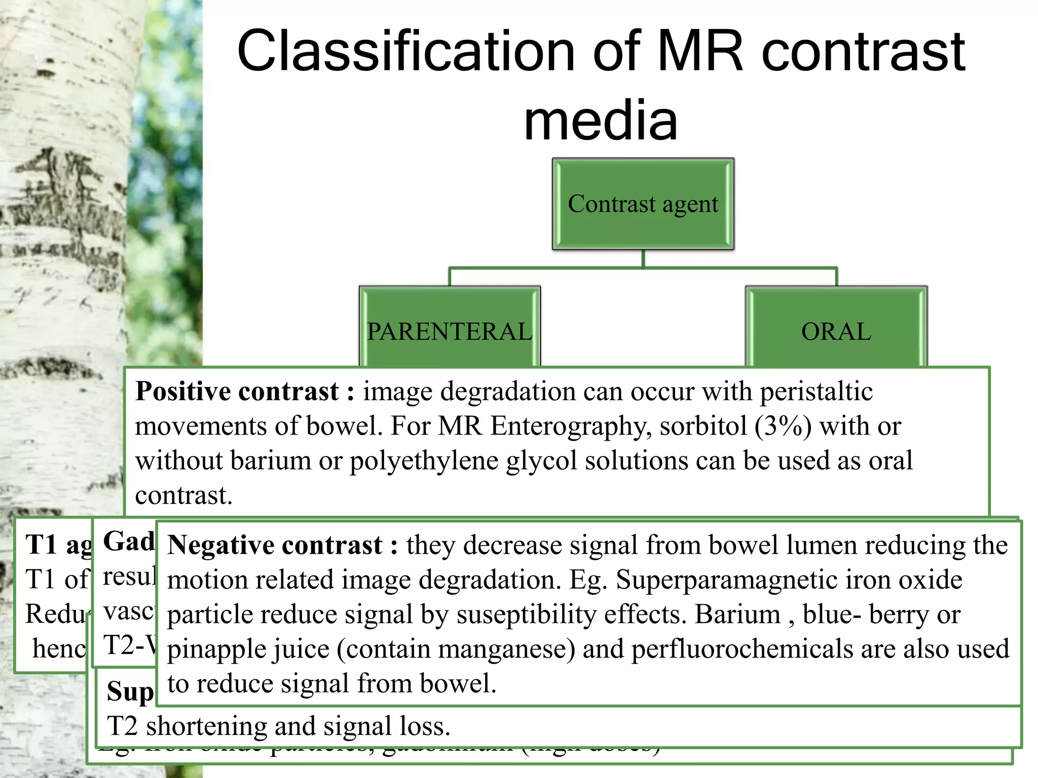Classification of MR contrast
media
Contrast agent
PARENTERAL
Relaxivity
Positive
relaxation agent
(T1 agent)
Negative
relaxation agent
(T2 agent)
Susceptibility
Paramagnetic
agent. Eg
gadolinium
Superamagnetic
agent. Eg iron
oxide
ORAL
Positive contrast. Eg
Manganese chloride, Gd-
DTPA, oil emulsions
Negative
contrast.
T1 agent : Affects T1 relaxation of the tissue.
T1 of the tissue in which contrast media is accumulated is reduced.
Reduction in T1 results into increase in the signal intensity on T1-W images ,
hence called positive relaxation agent. Eg. Gadolinium, Mn-DPDPT2 agent : Affects T2 relaxation and reduce T2 of the tissue where they
accumulate.
This results in reduction in the signal intensity of the tissue on T2-W images.
Eg. Iron oxide particles, gadolinium (high doses)
Gadolinium : Positive agent, but at higher doses cause T2 shortening
resulting into decreased signal on T2-W images. When initially pass through
vascular bed of brain local T2 shortening and decreased in the signal of
T2-W images  effect used in perfusion studies.
Superparamagnetic agent : Negative contrast, causes proton dephasing 
T2 shortening and signal loss.
Positive contrast : image degradation can occur with peristaltic
movements of bowel. For MR Enterography, sorbitol (3%) with or
without barium or polyethylene glycol solutions can be used as oral
contrast.
Negative contrast : they decrease signal from bowel lumen reducing the
motion related image degradation. Eg. Superparamagnetic iron oxide
particle reduce signal by suseptibility effects. Barium , blue- berry or
pinapple juice (contain manganese) and perfluorochemicals are also used
to reduce signal from bowel.
 