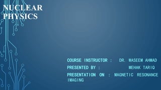 NUCLEAR
PHYSICS
COURSE INSTRUCTOR : DR. WASEEM AHMAD
PRESENTED BY : MEHAK TARIQ
PRESENTATION ON : MAGNETIC RESONANCE
IMAGING
 