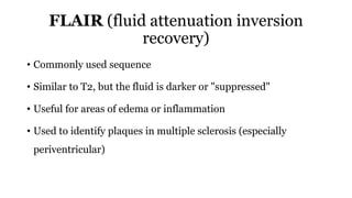 FLAIR (fluid attenuation inversion
recovery)
• Commonly used sequence
• Similar to T2, but the fluid is darker or "suppressed"
• Useful for areas of edema or inflammation
• Used to identify plaques in multiple sclerosis (especially
periventricular)
 