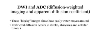 DWI and ADC (diffusion-weighted
imaging and apparent diffusion coefficient)
• These "blocky" images show how easily water moves around
• Restricted diffusion occurs in stroke, abscesses and cellular
tumors
 