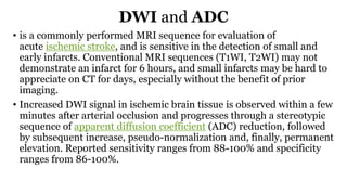 DWI and ADC
• is a commonly performed MRI sequence for evaluation of
acute ischemic stroke, and is sensitive in the detection of small and
early infarcts. Conventional MRI sequences (T1WI, T2WI) may not
demonstrate an infarct for 6 hours, and small infarcts may be hard to
appreciate on CT for days, especially without the benefit of prior
imaging.
• Increased DWI signal in ischemic brain tissue is observed within a few
minutes after arterial occlusion and progresses through a stereotypic
sequence of apparent diffusion coefficient (ADC) reduction, followed
by subsequent increase, pseudo-normalization and, finally, permanent
elevation. Reported sensitivity ranges from 88-100% and specificity
ranges from 86-100%.
 