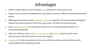 Advantages
1. Ability to image without the use of ionizing x-rays, Eliminate the radio exposure risk.
2. Images may be acquired in multiple planes (axial, sagittal, coronal, or oblique) without repositioning the
patient.
3. MRI images demonstrate superior soft-tissue contrast as compared to CT scans and plain radiographs
making it the ideal examination of the brain, spine, joints, and other soft tissue body parts
4. Some angiographic images can be obtained without the use of contrast material, unlike CT or
conventional angiography
5. Advanced techniques such: as diffusion, spectroscopy, and perfusion allow for precise tissue
characterization rather than merely 'macroscopic' imaging
6. Functional MRI allows visualization of active parts of the brain during certain activities and also
understanding of the underlying networks
 