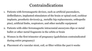 Contraindications
1. Patients with ferromagnetic devices, such as artificial pacemakers,
defibrillators, implanted stimulators of the brain or spinal cord, cochlear
implants, prosthetic devices(e.g., metallic hip replacements, orthopedic
pins), artificial limbs, respirators, and other metallic equipment
2. Patients with older ferromagnetic intracranial aneurysm clips or metal
bullet or other metal fragments in the orbits or brain
3. Women in the first trimester of pregnancy (gadolinium contraindicated
during entire pregnancy)
4. Placement of a vascular stent, coil, or filter within the past 6 weeks
 