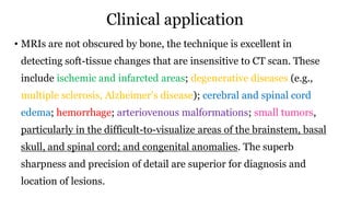 Clinical application
• MRIs are not obscured by bone, the technique is excellent in
detecting soft-tissue changes that are insensitive to CT scan. These
include ischemic and infarcted areas; degenerative diseases (e.g.,
multiple sclerosis, Alzheimer’s disease); cerebral and spinal cord
edema; hemorrhage; arteriovenous malformations; small tumors,
particularly in the difficult-to-visualize areas of the brainstem, basal
skull, and spinal cord; and congenital anomalies. The superb
sharpness and precision of detail are superior for diagnosis and
location of lesions.
 