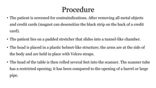Procedure
• The patient is screened for contraindications. After removing all metal objects
and credit cards (magnet can desensitize the black strip on the back of a credit
card).
• The patient lies on a padded stretcher that slides into a tunnel-like chamber.
• The head is placed in a plastic helmet-like structure; the arms are at the side of
the body and are held in place with Velcro straps.
• The head of the table is then rolled several feet into the scanner. The scanner tube
has a restricted opening; it has been compared to the opening of a barrel or large
pipe.
 
