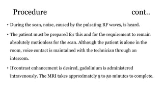 Procedure cont..
• During the scan, noise, caused by the pulsating RF waves, is heard.
• The patient must be prepared for this and for the requirement to remain
absolutely motionless for the scan. Although the patient is alone in the
room, voice contact is maintained with the technician through an
intercom.
• If contrast enhancement is desired, gadolinium is administered
intravenously. The MRI takes approximately 5 to 50 minutes to complete.
 