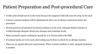 Patient Preparation and Post-procedural Care
• Credit cards should not be in the room because the magnetic field will erase the strip on the card.
• Unless a contrast medium will be administered, there are no dietary restrictions before the
procedure.
• Several points need attention if contrast medium is to be used. Adequate kidney function is
verified through adequate blood urea nitrogen and creatinine levels.
• Many protocols require nothing by mouth for 4 to 6 hours before the MRI.
• If contrast media are to be used, skin testing may be done to check for an allergic reaction.
• There are no special aftercare requirements. When contrast medium is used, adequate hydration
is needed.
 