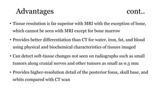 Advantages cont..
• Tissue resolution is far superior with MRI with the exception of bone,
which cannot be seen with MRI except for bone marrow
• Provides better differentiation than CT for water, iron, fat, and blood
using physical and biochemical characteristics of tissues imaged
• Can detect soft-tissue changes not seen on radiographs such as small
tumors along cranial nerves and other tumors as small as 0.3 mm
• Provides higher-resolution detail of the posterior fossa, skull base, and
orbits compared with CT scan
 