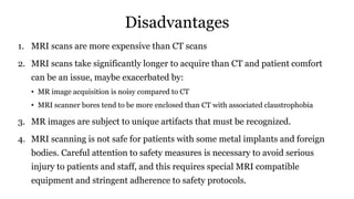 Disadvantages
1. MRI scans are more expensive than CT scans
2. MRI scans take significantly longer to acquire than CT and patient comfort
can be an issue, maybe exacerbated by:
• MR image acquisition is noisy compared to CT
• MRI scanner bores tend to be more enclosed than CT with associated claustrophobia
3. MR images are subject to unique artifacts that must be recognized.
4. MRI scanning is not safe for patients with some metal implants and foreign
bodies. Careful attention to safety measures is necessary to avoid serious
injury to patients and staff, and this requires special MRI compatible
equipment and stringent adherence to safety protocols.
 