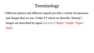 Terminology
• Different plaines and different signals provide a variety of sequences
and images that we use. Unlike CT where we describe "density",
images are described by signal intensity ("hyper-" bright, "hypo-"
dark).
 
