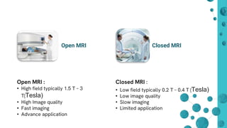 Open MRI Closed MRI
Open MRI :
• High field typically 1.5 T – 3
T(Tesla)
• High Image quality
• Fast imaging
• Advance application
Closed MRI :
• Low field typically 0.2 T – 0.4 T (Tesla)
• Low image quality
• Slow imaging
• Limited application
 