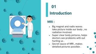 MRI :
● Big magnet and radio waves
take picture inside our body , no
radiation involved.
● Super clear body pictures, helps
doctors see problems with out
hunting us .
● Secret sauce of MRI , makes
detailed pictures possible .
Introduction
01
 