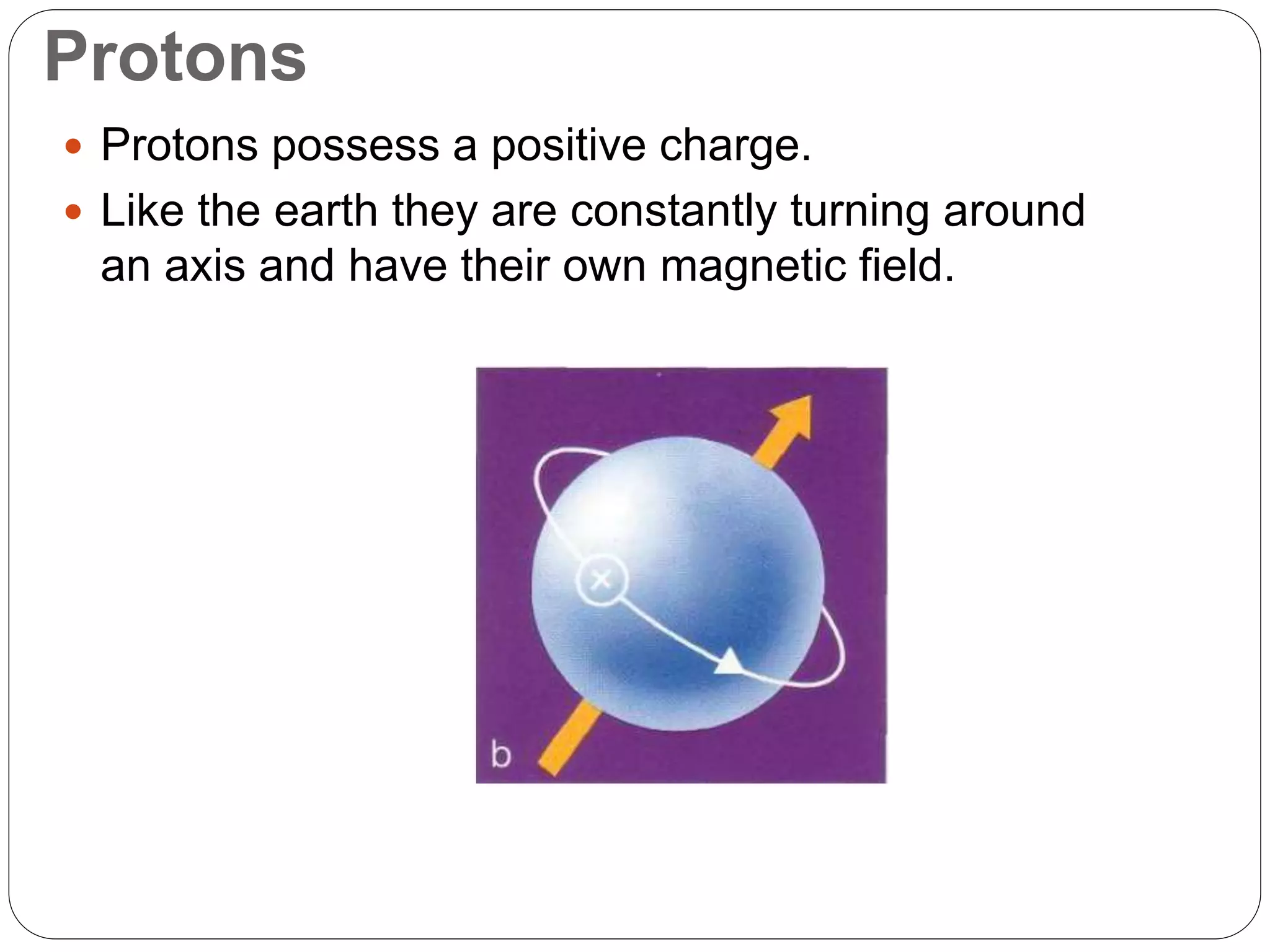Protons
 Protons possess a positive charge.
 Like the earth they are constantly turning around
an axis and have their own magnetic field.
 