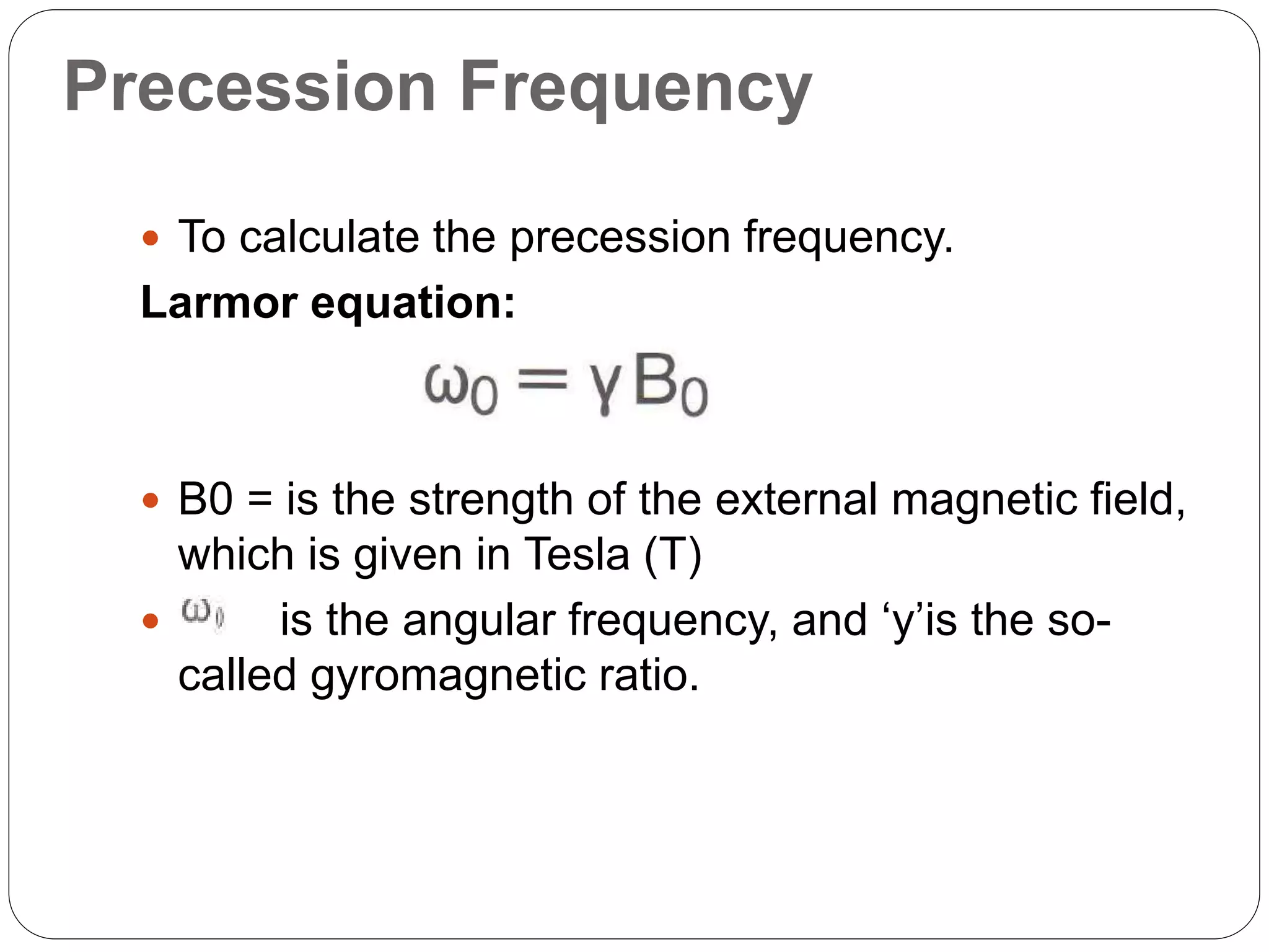 Precession Frequency
 To calculate the precession frequency.
Larmor equation:
 B0 = is the strength of the external magnetic field,
which is given in Tesla (T)
 is the angular frequency, and ‘y’is the so-
called gyromagnetic ratio.
 