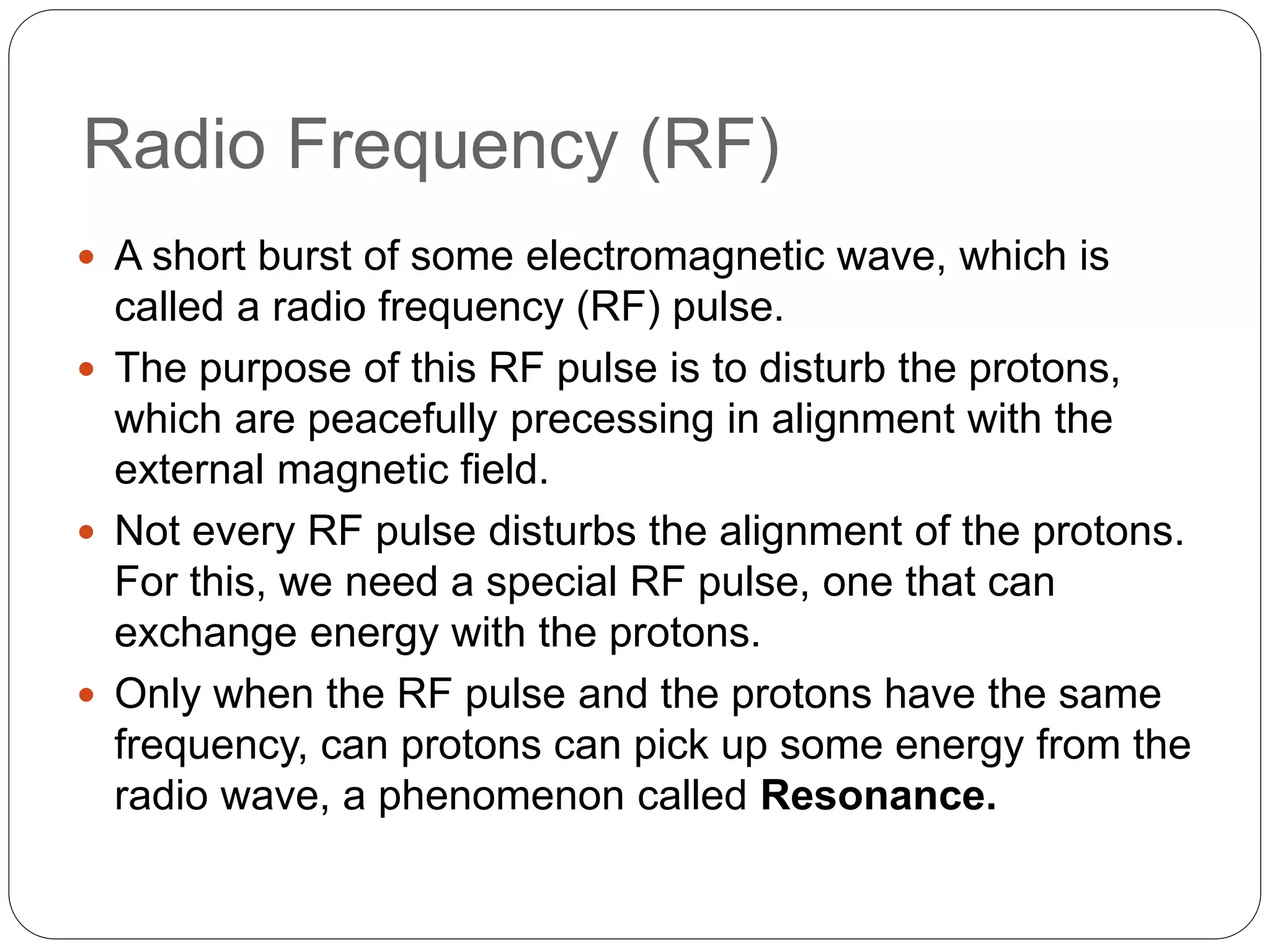 Radio Frequency (RF)
 A short burst of some electromagnetic wave, which is
called a radio frequency (RF) pulse.
 The purpose of this RF pulse is to disturb the protons,
which are peacefully precessing in alignment with the
external magnetic field.
 Not every RF pulse disturbs the alignment of the protons.
For this, we need a special RF pulse, one that can
exchange energy with the protons.
 Only when the RF pulse and the protons have the same
frequency, can protons can pick up some energy from the
radio wave, a phenomenon called Resonance.
 